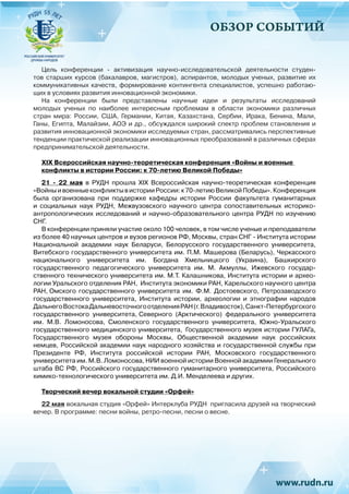 ОБЗОР СОБЫТИЙ
Цель конференции - активизация научно-исследовательской деятельности студен-
тов старших курсов (бакалавров, магистров), аспирантов, молодых ученых, развитие их
коммуникативных качеств, формирование контингента специалистов, успешно работаю-
щих в условиях развития инновационной экономики.
На конференции были представлены научные идеи и результаты исследований
молодых ученых по наиболее интересным проблемам в области экономики различных
стран мира: России, США, Германии, Китая, Казахстана, Сербии, Ирака, Бенина, Мали,
Ганы, Египта, Малайзии, АОЭ и др., обсуждался широкий спектр проблем становления и
развития инновационной экономики исследуемых стран, рассматривались перспективные
тенденции практической реализации инновационных преобразований в различных сферах
предпринимательской деятельности.
XIX Всероссийская научно-теоретическая конференция «Войны и военные
конфликты в истории России: к 70-летию Великой Победы»
21 - 22 мая в РУДН прошла XIX Всероссийская научно-теоретическая конференция
«ВойныивоенныеконфликтывисторииРоссии:к70-летиюВеликойПобеды».Конференция
была организована при поддержке кафедры истории России факультета гуманитарных
и социальных наук РУДН, Межвузовского научного центра сопоставительных историко-
антропологических исследований и научно-образовательного центра РУДН по изучению
СНГ.
В конференции приняли участие около 100 человек, в том числе ученые и преподаватели
из более 40 научных центров и вузов регионов РФ, Москвы, стран СНГ - Института истории
Национальной академии наук Беларуси, Белорусского государственного университета,
Витебского государственного университета им. П.М. Машерова (Беларусь), Черкасского
национального университета им. Богдана Хмельницкого (Украина), Башкирского
государственного педагогического университета им.  М.  Акмуллы, Ижевского государ-
ственного технического университета им. М.Т. Калашникова, Института истории и архео-
логии Уральского отделения РАН, Института экономики РАН, Карельского научного центра
РАН, Омского государственного университета им. Ф.М. Достоевского, Петрозаводского
государственного университета, Института истории, археологии и этнографии народов
ДальнегоВостокаДальневосточногоотделенияРАН(г.Владивосток),Санкт-Петербургского
государственного университета, Северного (Арктического) федерального университета
им. М.В. Ломоносова, Смоленского государственного университета, Южно-Уральского
государственного медицинского университета, ,
Государственного музея истории ГУЛАГа,
Государственного музея обороны Москвы, Общественной академии наук российских
немцев, Российской академии наук народного хозяйства и государственной службы при
Президенте РФ, Института российской истории РАН, Московского государственного
университета им. М.В. Ломоносова, НИИ военной истории Военной академии Генерального
штаба ВС РФ, Российского государственного гуманитарного университета, Российского
химико-технологического университета им. Д.И. Менделеева и других.
Творческий вечер вокальной студии «Орфей»
22 мая вокальная студия «Орфей» Интерклуба РУДН пригласила друзей на творческий
вечер. В программе: песни войны, ретро-песни, песни о весне.
 