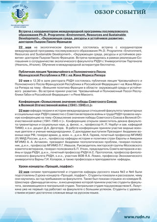 ОБЗОР СОБЫТИЙ
Встреча с координатором международной программы послевузовского
образования Ph.D. Programme «Environment, Resources and Sustainable
Development», «Окружающая среда, ресурсы и устойчивое развитие»
доктором Пьером Паоло Францезе
22 мая на экологическом факультете состоялась встреча с координатором
международной программы послевузовского образования Ph.D. Programme «Environment,
Resources and Sustainable Development», «Окружающая среда, ресурсы и устойчивое раз-
витие» доктором Пьером Паоло Францезе. Встреча проводилась в рамках реализации Со-
глашения о сотрудничестве экологического факультета РУДН с Университетом Партенопе
(Неаполь, Италия). Обучение в международной аспирантуре бесплатно.
Публичная лекция Чрезвычайного и Полномочного Посла
Французской Республики в РФ г-на Жана Мориса Рипера
22 мая в 12.30 в зале ректората РУДН состоялась публичная лекция Чрезвычайного и
Полномочного Посла Французской Республики в Российской Федерации г-на Жана Мори-
са Рипера на тему: «Внешняя политика Франции в области  окружающей среды и устойчи-
вого  развития». Во встрече принял участие  Чрезвычайный и Полномочный Посол Респу-
блики Габон в Российской Федерации г-н Рене Маконго.
Конференция «Осмысление значения победы Советского Союза
в Великой Отечественной войне (1941-1945 гг.)»
22 мая кафедра теории и истории международных отношений факультета гуманитарных
и социальных наук РУДН совместно с Советом ветеранов войны и труда РУДН провела науч-
ную конференцию на тему «Осмысление значения победы Советского Союза в Великой От-
ечественной войне (1941-1945 гг.)». Конференцию открыли заместитель декана факульте-
та гуманитарных и социальных наук, д. филос. н., профессор Н..П. Нарбут и зав. кафедрой
ТИМО, к.э.н. доцент Д.А. Дегетерв. В работе конференции приняли участие видные воен-
ные деятели и ученые-международники. С докладами выступили Президент Академии во-
енных наук РФ, генерал армии, д. воен. н., д.и.н. М.А. Гареев, почетный профессор МГИМО
(У) МИД России, д.и.н., профессор кафедры истории и политики стран Европы и Америки
МГИМО А. А. Ахтамзян, президент Академии геополитических проблем, генерал-полков-
ник, д.и.н., профессор МГИМО Л.Г. Ивашов, Руководитель лекторской группы Московского
комитета ветеранов, генерал-полковника Б.П. Уткин, председатель Совета ветеранов и во-
йны и труда РУДН, д.и.н., почетный профессор РУДН А.С. Протопопов, профессор филоло-
гического факультета РУДН, к.и.н., участник ВОВ Я.А. Ломко, профессор Экономического
университета Варны Г.И. Коларов, а также профессора и преподаватели кафедры.
Уроки-концерты «Прощай, подфак!»
22 мая силами преподавателей и студентов кафедры русского языка №3 и №4 были
подготовлены 2 урока-концерта «Прощай, подфак!». Студенты показали и рассказали, чему
они научились за год пребывания на факультете. Также был показан отрывок из комедии В.
Шекспира «Двенадцатая ночь», в инсценировке которой приняли участие студенты факуль-
тета, занимающиеся в театральной студии. Театральная студия под руководством К. Лазут-
кина уже не первый год работает на факультете с большим успехом. Студенты с удоволь-
ствием играют достаточно сложные вещи на русском языке.
 