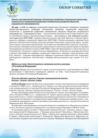 ОБЗОР СОБЫТИЙ
Научно-методический семинар «Актуальные проблемы социальной педагогики,
психологии и управления развитием человеческих ресурсов общества
(социального менеджмента)»
22 мая в ИИЯ на кафедре социальной педагогики состоялось очередное заседание
научно-методического семинара «Актуальные проблемы социальной педагогики,
психологии и управления развитием человеческих ресурсов общества (социального
менеджмента)». С докладом на тему – «Психолингвистические аспекты практического кур-
са английского языка в мультикультурной среде» выступила и.о. зав. кафедрой социаль-
ной педагогики ИИЯ РУДН, кандидат филологических наук М.В. Донская, старший препо-
даватель кафедры социальной педагогики ИИЯ РУДН. Особое внимание в докладе было
уделено психолингвистическим аспектам речевой подготовки слушателей курса англий-
ского языка в мультикультурной среде. На конкретных примерах была озвучена психолинг-
вистическая специфика организации коммуникации в мультикультурной среде на примере
преподавания английского языка в ИИЯ РУДН студентам бакалавриата и магистратуры по
направлению «Психолого-педагогическое образование». В прениях по докладу выступили
старший преподаватель кафедры социальной педагогики, кандидат педагогических наук
О.Д. Никитин, старший преподаватель кафедры социальной педагогики И.В. Коваленко,
руководитель отделения «Лингвистика», кандидат филологических наук, доцент Л.А. Его-
рова.
Дебаты на тему «Конституционно-правовые аспекты цензуры
в Российской Федерации»
23 мая кафедра конституционного права и конституционного судопроизводства РУДН
организовала и обеспечила проведение дебатов на тему: «Конституционно-правовые
аспекты цензуры в Российской Федерации». 
Участие в бизнес-миссии «Торгово-промышленный диалог:
Россия – Египет» (Египет, Каир)
С 24 по 26 мая директор Института прикладных технико-экономических исследований
и экспертиз РУДН, д.э.н., профессор А.А. Чурсин в составе российской делегации Мини-
стра промышленности и торговли Российской Федерации Д.В. Мантурова принял участие
в бизнес-миссии «Торгово-промышленный диалог: Россия – Египет» (Египет, Каир).
В ходе программы директор Института прикладных технико-экономических исследова-
ний и экспертиз РУДН, д.э.н., профессор А.А. Чурсин сделал доклад о РУДН и возглавляе-
мом им Институте, а также о передовых российских космических технологиях. Планируется
подписание Соглашения о сотрудничестве между РУДН и Каирским университетом, а так-
же рабочей программы в присутствии Министра промышленности и торговли Российской
Федерации Д.В. Мантурова.
В ходе визита запланировано посещение Каирского университета, Мансурского универ-
ситета, Египетско-русского университета, который посещал Президент РФ В.В. Путин.
В программе визита встречи с Министром промышленности, торговли, малых и сред-
них предприятий М. Абденнуром, с Премьер-министром И. Махлябом, с Министром обо-
роны и военной промышленности С. Субхи, с Министром здравоохранения и демографии
А. Адави, с Министром инвестиций А. Сальманом, Министром финансов Х. Думьяном, за-
местителем гендиректора инвестиционного фонда «Мубадала» Валидом Аль-Мокаррабом
 