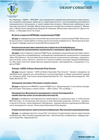 ОБЗОР СОБЫТИЙ
Аль-Мухаири, «АДИА», «МАСДАР» для определения параметров реализации инвестицион-
ных моделей отраслевых проектов на территории Египта с использованием российского
промышленного потенциала, а также совместная встреча с Министром снабжения и вну-
тренней торговли Х. Ханафи, Министром сельского хозяйства и освоения земель С. Махму-
дом, с Министром гражданской авиации М. Камалем, Министром транспорта Х. Дахи и на-
конец – с Президентом А. Ас-Сиси.
Встреча студентов ФРЯиОД с выпускниками РУДН
25 мая на кафедре русского языка №3 прошла встреча с выпускниками РУДН. Выпускни-
ки рассказали о своей работе и жизни после окончания университета. Организатор встре-
чи: доцент кафедры русского языка №3 Богатырева И.В.
Национальная выставка землячества студентов из Азербайджана,
посвящённая празднованию национального праздника «День Республики»
25 маяв холле Главного корпуса РУДН была проведена национальная выставка земля-
чества студентов из Азербайджана, посвящённая празднованию национального праздника
«День Республики». На выставке были представлены национальные сувениры, националь-
ные костюмы, книги, буклеты, проспекты и прочие атрибуты культуры народа Азербайджа-
на. Выставку посетили представители администрации, преподаватели, сотрудники и сту-
денты РУДН.
Тренинг «LEED v4 Green Associate Prep Course»
25 мая прошел тренинг “LEED v4 Green Associate Prep Course”. Тренинг направлен на
приобретение навыков для дальнейшего консультирования в сфере оценивания зданий
по стандарту LEED. Участники секции Ермилова Ева Ос-101, Чернова Александра Ос-102,
Горев Артем Ос-101.
Заседание лектория «Расскажи о своей стране»
25 мая на факультете ФМиЕН в здании РУДН на ул. Орджоникидзе, 3 состоялось заседа-
ние лектория «Расскажи о своей стране» - «Моя страна - Кот-д’Ивуар «.
Руководитель Московского молодежного театра Спесивцев В.С.
провёл мастер-класс по актерскому мастерству
25 мая в конференц-зале факультета гуманитарных и социальных наук, в 14.00 прошел
Мастер-класс по актерскому мастерству и всестороннему развитию личности народно-
го артиста России, члена правления «Мосфильм», художественного руководителя Москов-
ского молодежного театра - Вячеслава Семеновича Спесивцева.
Студенческая научно-практическая конференция «Мы познаем окружающий мир»
25 мая на кафедре русского языка №1 состоялась Студенческая научно-практическая
конференция «Мы познаем окружающий мир». Организаторы конференции: кафедра рус-
ского языка №1, Кувшинова Е.А.
 