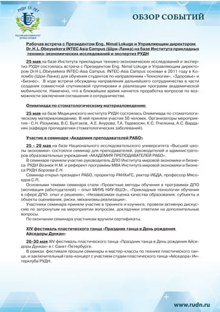 ОБЗОР СОБЫТИЙ
Рабочая встреча с Президентом Eng. Nimal Lokuge и Управляющим директором
Dr.H.L.Obeysekera INTEC Asia Campus (Шри-Ланка) на базе Института прикладных
технико-экономических исследований и экспертиз РУДН
25 мая на базе Института прикладных технико-экономических исследований и экспер-
тиз РУДН состоялась встреча с Президентом Eng. Nimal Lokuge и Управляющим директо-
ром Dr.H.L.Obeysekera INTEC-Asia Campus. INTEC-Asia Campus основан в 2011 году в Ко-
ломбо (Шри-Ланка) для обучения студентов по направлениям «Технологии», «Здоровье» и
«Бизнес». В ходе встречи обсуждены направления дальнейшего сотрудничества в части
создания совместной спутниковой группировки и реализации программ академической
мобильности. Намечено, что в ближайшее время начнется проработка вопросов по воз-
можности заключения соглашения о сотрудничестве.
Олимпиада по стоматологическому материаловедению
25 мая на базе Медицинского института РУДН состоялась Олимпиада по стоматологи-
ческому материаловедению. В ней приняли участие 50 человек. Организаторы мероприя-
тия - С.Н. Разумова, В.С. Булгаков, А.Е. Анурова, Т.А. Тадевосян, К.С. Пчелкина, А.С. Варда-
нян (кафедра пропедевтики стоматологических заболеваний).
Участие в семинаре «Академия преподавателей РАБО»
25 - 29 мая на базе Национального исследовательского университета «Высшей шко-
лы экономики» состоялся семинар для преподавателей, руководителей и администрато-
ров образовательных учреждений «АКАДЕМИЯ ПРЕПОДАВАТЕЛЕЙ РАБО».
В семинаре приняли участие руководитель ДПО Института мировой экономики и бизне-
са РУДН Вознюк Н.М. и референт программы МВА Института мировой экономики и бизне-
са РУДН Борзова Е.Н.
Семинар открыл президент РАБО, проректор РАНХиГС, ректор ИБДА, профессор Мясо-
едов С.П.
Основными темами семинара стали «Проектные методы обучения в программах ДПО
(мотивация работодателей) – опыт МИУБ НИУ-ВШЭ», «Прикладные технологии обучения
в сфере ДПО: опыт и решения», «Независимая оценка качества образования: субъекты и
объекты оценивания, риски, механизмы реализации».
Участники семинара приняли участие в тренинге и коучинге, провели активную дискус-
сию по затронутым на мероприятии вопросам, докладчики ответили на дополнительные
вопросы.
По окончании семинара участникам вручили сертификаты.
XIV фестиваль пластического танца «Праздник танца в День рождения
Айседоры Дункан»
26-30 мая XIV фестиваль пластического танца «Праздник танца в День рождения Айсе-
доры Дункан» в г. Санкт-Петербурге.
В рамках фестиваля прошли семинары и мастер-классы по технике пластического тан-
ца, и заключительный гала-концерт с участием студии пластического танца «Айседора» Ин-
терклуба РУДН.
 