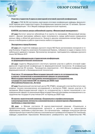 ОБЗОР СОБЫТИЙ
Участие студентов 4 курса в ежегодной итоговой научной конференции
27 мая в ГКБ № 64 состоялась ежегодная итоговая конференция кафедры факультет-
ской терапии для студентов 4 курса. В конференции приняли участие 12 человек. Органи-
затор конференции – И.А. Мерай (кафедра факультетской терапии).
В ИППК состоялся запуск юбилейной группы «Финансовый менеджмент»
27 мая Институт запустил юбилейную 5-ю группу по программе «Финансовый менед-
жмент». Данная программа набрала свою популярность среди работников совершенно
разных сфер и областей деятельности. Знания в данном направлении всегда будут акту-
альны и необходимы в работе практически любого сотрудника.
Экскурсия в город Коломну
27 мая для студентов кафедры русского языка №3 была организована экскурсия в го-
род Коломну. Студенты осмотрели Коломенский Кремль, побывали в садах и парках этого
небольшого древнего городка. Организатор экскурсии: преподаватель кафедры русского
языка №3 Масюк М.Р.
Итоговая кафедральная студенческая конференция
по фармацевтической технологии
27 мая студенты Медицинского института приняли участие в работе итоговой кафе-
дральной студенческой конференции по фармацевтической технологии. В конференции
приняли участие 25 человек. Руководитель мероприятия – С.Н. Мизина (кафедра общей
фармацевтической и биомедицинской технологии).
Участие в 15 заседании Межгосударственной совета по сотрудничеству
в научно-технической и инновационной сферах по реализации
Межгосударственной программы инновационного сотрудничества
государств-участников СНГ на период до 2020 года
(Республика Казахстан, Астана)
27 мая Национальный контактный центр РФ (РУДН), входящий в состав Института при-
кладных технико-экономических исследований и экспертиз РУДН, принял участие в 15
заседании Межгосударственной совета по сотрудничеству в научно-технической и ин-
новационной сферах по реализации Межгосударственной программы инновационного со-
трудничества государств-участников СНГ на период до 2020 года
III научно-практический семинар «Социальное и профессиональное
самоопределение личности в экономическом и гуманитарном образовании:
проблемы и перспективы»
28 мая   в Москве состоялся  III  научно-практический семинар «Социальное и
профессиональное самоопределение личности в экономическом и гуманитарном
образовании: проблемы и перспективы». Его организаторы - кафедра психологии Центра
гуманитарнойподготовкиРоссийскогоэкономическогоуниверситетаимениГ.В. Плеханова,
кафедра управления персоналом Финансового университета при Правительстве РФ,
 