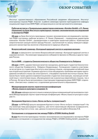 ОБЗОР СОБЫТИЙ
Институт художественного образования Российской академии образования, Институт
иностранных языков РУДН. Участие  в работе семинара приняли преподаватели кафедры
социальной педагогики ИИЯ РУДН, которые вошли в состав оргкомитета семинара.
Рабочая встреча с Генеральным директором компании «Korolev GmbH» с Р. Линке
(Германия) на базе Института прикладных технико-экономических исследований
и экспертиз РУДН
28 мая на базе Института прикладных технико-экономических исследований и экспер-
тиз РУДН состоялась рабочая встреча с Р.  Линке (Германия) - генеральным директором
компании «Korolev GmbH», руководителем и соавтором проектной работы «Комплексная
энергетическая санация жилого фонда России», выполненной по заказу немецкого феде-
рального министерства экологии и безопасности ядерных объектов.
Всероссийский семинар «Холодный ядерный синтез и шаровая молния»
28 мая на факультете состоялся Всероссийский семинар «Холодный ядерный синтез и
шаровая молния». На семинаре традиционно собираются физики из Москвы и других горо-
дов России.
Гости ИИЯ – студенты Синологического общества Университета Лейдена
29 мая в ИИЯ с дружественным визитом находилась делегация студентов Синологиче-
ского общества Университета  Лейдена (Нидерланды). Голландские студенты участвова-
ли во встрече со студентами Института иностранных языков, изучающими китайский язык
как второй иностранный. В рамках круглого стола обсуждались проблемы методики препо-
давания китайского языка как иностранного, специфики изучения восточных языков. Вни-
мание было также уделено взаимоотношениям студентов-иностранцев, изучающих китай-
ский язык с носителями языка, обучающимися как в различных европейских странах, так и
в России. Встреча была организована структурными подразделениями ИИЯ РУДН: отделе-
нием  «Лингвистика» совместно с отделением дополнительного образования.
Международная научно-практическая конференция
«Жизнь языка в культуре и социуме-5»
29-30 мая кафедра русского языка и межкультурных коммуникаций организовала и про-
вела Международную научно-практическую конференцию «Жизнь языка в культуре и соци-
уме-5».
Заседание Круглого стола «Легко ли быть толерантным?»
29 мая на ФРЯиОД прошло заседание Круглого стола «Легко ли быть толерантным?» На
эту нелегкую тему рассуждали студенты, уже почти закончившие обучение на факультете.
Организатор Круглого стола: зам. декана по воспитательной работе Власова Л.В.
Соглашение о сотрудничестве между РУДН и STORK Holding GmbH
В мае Институтом прикладных технико-экономических исследований и экспертиз РУДН
заключено соглашение о сотрудничестве между РУДН и STORK Holding GmbH, разработан
 