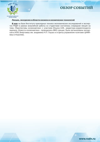 ОБЗОР СОБЫТИЙ
Лекции, экскурсии в области космоса и космических технологий
В мае на базе Института прикладных технико-экономических исследований и экспер-
тиз РУДН в рамках внеучебной работы со студентами состоялась очередная лекция на
тему «Перспективы космонавтики» с участием Ильина А.М., редактора-корреспондента
журнала «Новости космонавтики», проводились МКС-лекции, были организованы экскур-
сии в НПО Энергомаш им. академика Н.П. Глушко и в Центр управления полетами ЦНИИ-
маш (г.Королев).
 