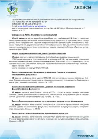АНОНСЫ
Программы дополнительного и дополнительного профессионального образования
Тел. 8 (499) 432-74-41, 8 (495) 999-82-64
8 (495) 787-38-03, доб. 2159, 2106
E-mail: inyaz-dpo@rudn.ru, www.inyaz.ru
Место проведения: лекционный зал, корпус №4 ИИЯ РУДН ул. Миклухо-Маклая, д.7.
Начало: в 18.00.
Экскурсия на ИИЯ и Филологический факультет
15 и 16 июня для воспитанниц Пансиона Министерства Обороны РФ будут организова-
ны обзорные экскурсии по ИИЯ и Филологическому факультету. Старшеклассницы смогут
узнать все о направлениях научной и образовательной деятельности университета, пра-
вилах поступления, двухступенчатой системе образования, бально-рейтинговой системе
оценок, возможностях изучения иностранных языков, трудоустройстве и обучении за гра-
ницей на базе РУДН.
Запуск программы Английский для академических целей
17 июня состоится запуск программы «Английский для академических целей.
ИППК рады пригласить преподавателей и аспирантов РУДН на программу повышения
квалификации Английский для академических целей. Длительность программы была сокра-
щена по просьбам слушателей. Теперь ее продолжительность не более полутора месяцев.
Время начала: 16:00
Место проведения: корпус ФГСН, 909 каб.
Выпуск специалистов, бакалавров и магистров (заочное отделение)
медицинского факультета
18 июня в конференц-зале здания ФРЯиОД состоится торжественное заседание Уче-
ного Совета медицинского факультета, посвященное выпуску специалистов, бакалавров и
магистров (заочное отделение). Начало – в 13.00.
Выпуск магистров и специалистов (дневное и вечернее отделение)
филологического факультета
18 июня в актовом зале Главного корпуса РУДН состоится торжественное заседание
Ученого Совета филологического факультета, посвященное выпуску магистров и специа-
листов (дневное и вечернее отделение). Начало – в 15.00.
Выпуск бакалавров, специалистов и магистров экологического факультета
19 июня в актовом зале Главного корпуса РУДН состоится торжественное заседание
Ученого Совета экологического факультета, посвященное выпуску бакалавров, специали-
стов и магистров. Начало – в 11.00.
Выпуск магистров и специалистов юридического института
19 июня в актовом зале Главного корпуса РУДН состоится торжественное заседание
Ученого Совета юридического института, посвященное выпуску магистров и специалистов.
Начало – в 16.00.
 
