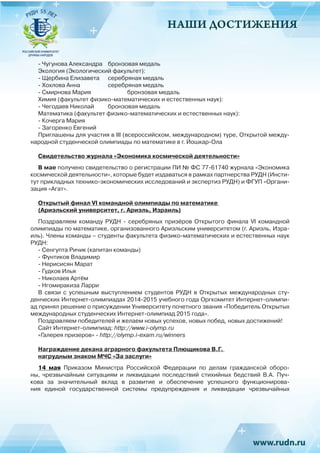 НАШИ ДОСТИЖЕНИЯ
- Чугунова Александра 	 бронзовая медаль
Экология (Экологический факультет):
- Щербина Елизавета 	 серебряная медаль
- Хохлова Анна 		 серебряная медаль
- Смирнова Мария 		 бронзовая медаль
Химия (факультет физико-математических и естественных наук):
- Чегодаев Николай 	 бронзовая медаль
Математика (факультет физико-математических и естественных наук):
- Кочерга Мария
- Загоренко Евгений
Приглашены для участия в III (всероссийском, международном) туре, Открытой между-
народной студенческой олимпиады по математике в г. Йошкар-Ола
Свидетельство журнала «Экономика космической деятельности»
В мае получено свидетельство о регистрации ПИ № ФС 77-61740 журнала «Экономика
космической деятельности», которые будет издаваться в рамках партнерства РУДН (Инсти-
тут прикладных технико-экономических исследований и экспертиз РУДН) и ФГУП «Органи-
зация «Агат».
Открытый финал VI командной олимпиады по математике
(Ариэльский университет, г. Ариэль, Израиль)
Поздравляем команду РУДН - серебряных  призёров Открытого финала  VI  командной
олимпиады по математике, организованного Ариэльским университетом (г. Ариэль, Изра-
иль). Члены команды – студенты факультета физико-математических и естественных наук
РУДН:
- Сенгупта Ричик (капитан команды)
- Фунтиков Владимир
- Нерисисян Марат
- Гудков Илья
- Николаев Артём
- Нгомиракиза Ларри
В связи с успешным выступлением студентов РУДН в Открытых международных сту-
денческих Интернет-олимпиадах 2014-2015 учебного года Оргкомитет Интернет-олимпи-
ад принял решение о присуждении Университету почетного звания «Победитель Открытых
международных студенческих Интернет-олимпиад 2015 года».
Поздравляем победителей и желаем новых успехов, новых побед, новых достижений!
Сайт Интернет-олимпиад: http://www.i-olymp.ru
«Галерея призеров» - http://olymp.i-exam.ru/winners
Награждение декана аграрного факультета Плющикова В.Г.
нагрудным знаком МЧС «За заслуги»
14 мая Приказом Министра Российской Федерации по делам гражданской оборо-
ны, чрезвычайным ситуациям и ликвидации последствий стихийных бедствий В.А. Пуч-
кова за  значительный вклад в развитие и обеспечение успешного функционирова-
ния единой государственной системы предупреждения и ликвидации чрезвычайных
 