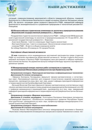 НАШИ ДОСТИЖЕНИЯ
ситуаций, совершенствование мероприятий в области гражданской обороны, пожарной
безопасности и обеспечения безопасности людей на водных объектах Нагрудным знаком
МЧС «За заслуги» награжден  декан аграрного факультета РУДН, заведующий кафедрой
безопасности жизнедеятельности и управления природными и техногенным рисками В.Г.
Плющиков.
XIII Всероссийская студенческая олимпиада по экологии и природопользованию
(Воронежский государственный университет, г. Воронеж)
Поздравляем студентов экологического факультета РУДН – победителей XIII Всероссий-
ской студенческой олимпиады по экологии и природопользованию (14-15 мая 2015 г., Во-
ронежский государственный университет, г. Воронеж):
- Анастасия Жукова– I место в номинации «Адаптация в экосистеме»
- Виктория Косматова– I место в номинации «Экологическая климатология»
- команда РУДН – III место в общем командном зачёте
За победу боролись 25 команд из 18 городов России.
Сертификат общественной активности
19 мая подведены итоги индивидуальных достижений претендентов среди студентов
РУДН на получение сертификатов общественной активности. Четыре студента Института
мировой экономики и бизнеса РУДН подтвердили свои достижения и набрали необходи-
мое количество баллов. На церемонии выпуска победителям будут вручены сертификаты и
денежные премии.
IV Международный конкурс научных работ аспирантов и студентов,
организованный Финансовым университетом при Правительстве РФ
Направление конкурса «Прикладная математика и информационные технологии»
Дипломами II степени награждены:
- Еферина Екатерина Геннадьевна (факультет физико-математических и естествен-
ных наук) «Программный комплекс для создания стохастических моделей одношаговых
процессов», руководитель канд. физ.-мат. наук, доцент кафедры прикладной информатики
и теории вероятностей Кулябов Дмитрий Сергеевич.
- Бегишев Вячеслав Олегович (факультет физико-математических и естественных наук)
«Анализ математической модели схемы разделения радиоресурсов беспроводной сети 5G
с трафиком межмашинного взаимодействия», руководитель д-р техн. наук, заведующий
кафедрой прикладной информатики и теории вероятностей Самуйлов Константин Евгенье-
вич.
Направление конкурса «Мировая экономика»
Дипломом II степени награждена Колотырина Екатерина Алексеевна (аспирантка,
экономический факультет) «Особенности инновационного развития Республики Корея:
опыт для России», руководитель д-р экон. наук, профессор кафедры международных отно-
шений Гусаков Николай Павлович.
Направление конкурса «Налоги и налогообложение»
Дипломами III степени награждены:
- Исакова Аминат Магомедаминовна (институт международной экономики и бизнеса)
«Налоговое стимулирование инновационных процессов в странах Таможенного союза: тен-
 