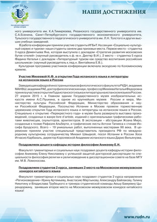 НАШИ ДОСТИЖЕНИЯ
ного университета им. К.А.Тимирязева, Рязанского государственного университета им.
С.А.Есенина, Санкт-Петербургского государственного экономического университета,
Тульского государственного педагогического университета им. Л.Н. Толстого и других выс-
ших учебных заведений.
В работе конференции приняли участие студенты ИГБиТ. На секции «Социально-культур-
ный сервис и туризм» наши студенты заняли два призовых места. Первое место - студентка
3 курса Дементьева Яна, которая выступила с докладом «Стратегия развития московских
бутик-отелей» (научный руководитель к.ф.-м.н. Дихтяр В.И.), 2 место – студентка 5 курса
Фадина Наталья с докладом «Литературный туризм как средство воспитания российских
школьников» (научный руководитель к.пед.н. Винтайкина Е.В.).
Культурная программа участников конференции включала экскурсию по Коломенскому
кремлю.
Участие Михеевой Н.Ф. в открытии Года испанского языка и литературы
на испанском языке в России
ЗаведующаякафедройиностранныхязыковфилологическогофакультетаРУДН,академик
МАНВШ,академикРАЕ,докторфилологическихнаук,профессорМихееваНатальяФедоровна
принялаучастиевоткрытииГодаиспанскогоязыкаилитературынаиспанскомязыкевРоссии.
27 апреля 2015 г. в Главном здании Государственного музея изобразительных ис-
кусств имени А.С.Пушкина, в одном из крупнейших музеев  России  и мира, Ми-
нистерство культуры Российской Федерации, Министерство образования и нау-
ки Российской Федерации, Посольство Испании в Москве провели торжественную
церемонию открытия Года испанского языка и литературы на испанском языке в России.
Специально к открытию «Перекрестного года» в музее была развернута выставка произ-
ведений, созданных в жанре livre d’artiste, изданий с оригинальными графическими рабо-
тами живописцев, скульпторов, архитекторов. В экспозиции – абстракции Жоана Миро,
созданные к поэме Рафаэля Альберти, и графические листы Антони Тапиеса к стихам Ио-
сифа Бродского. Всего – 19 уникальных работ, выполненных мастерами XX века. В це-
ремонии приняли участие специальный представитель президента РФ по междуна-
родному культурному сотрудничеству Михаил Швыдкой, посол  Испании  в России  Хосе
Игнасио Карбахаль, директор Королевской Академии испанского языка Дарио Вильянуэва.
Поздравляем доцента кафедры истории философии Аникееву Е.Н.
Факультет гуманитарных и социальных наук поздравил доцента кафедры истории фило-
софии Аникееву Елену Николаевну с успешной защитой докторской диссертации по спе-
циальности философия религии и религиоведение в диссертационном совете на базе МГУ
им. М.В. Ломоносова.
Поздравляем студентов 2 курса, занявших 2 место на Московском межвузовском
конкурсе китайского языка
Факультет гуманитарных и социальных наук поздравил студентов 2 курса направления
«Регионоведение» Ирину Артемьеву, Анастасию Мартынову, Александру Байлакову, Галину
Никитину и Владислава Трубецкого и тренера студенческой команды Аюшу Бамуевну Цы-
рендоржину,  занявших второе место на Московском межвузовском конкурсе китайского
языка!
 