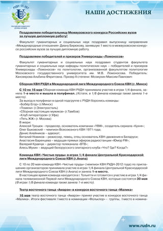 НАШИ ДОСТИЖЕНИЯ
Поздравляем победительницу Межвузовского конкурса Российских вузов
за лучшую дипломную работу!
Факультет гуманитарных и социальных наук поздравил выпускницу направления
«Международные отношения» Диану Бирюкову, занявшую 1 место в межвузовском конкур-
се российских вузов за лучшую дипломную работу.
Поздравляем победителей и призеров Универсиады «Ломоносов»
Факультет гуманитарных и социальных наук поздравил студентов факультета
гуманитарных и социальных наук кафедры политических наук – победителей и призеров
Универсиады «Ломоносов» по политологии, организованной факультетом политологии
Московского государственного университета им. М.В. Ломоносова. Победитель:
Хансвярова Альбина Фяритовна. Призер II степени: Мозжухин Максим Павлович
Сборная КВН РУДН в Международной лиге Международного Союза КВН (г. Минск)
С 10 по 16 мая Сборная команда КВН РУДН принимала участие в играх 1/4 финала, за-
няла 1-е место и вышла в полуфинал. (Кстати, в 1/8 финала команда также заняла 1-е
место).
За выход в полуфинал в одной подгруппе с РУДН боролись команды:
«Бобёр Егор» (г.Минск)
«Помехи» (г.Электросталь)
«Сборная настоящих мужиков» (г.Тамбов)
«Клуб литераторов» (г.Уфа)
«Пять ЖЖ» (г. Москва)
В жюри:
Алексей Троцюк - продюсер, основатель компании «YBW», создатель сериала «Кухня»;
Олег Быковский – чемпион Всесоюзного КВН 1971 года;
Денис Алейников – адвокат;
Виталий Новиков – режиссер, певец, отец-основатель КВН-движения в Беларуси;
Анастасия Баренцева – ведущая прямых эфиров радиостанции «Юмор FM»;
Валерий Кравчук – директор телеканала «ВТВ»;
Алесь Мухин – ведущий белорусского элитарного клуба «Что? Где? Когда?»
Команда КВН «Чистые пруды» в играх 1/4 финала Центральной Краснодарской
лиги Международного Союза КВН (г.Анапа)
С 10 по 20 мая команда КВН «Чистые пруды» (чемпион КВН РУДН-2012 года) по пригла-
шению организаторов принимала участие в играх 1/4 финала Центральной Краснодарской
лиги Международного Союза КВН (г.Анапа) и заняла 1-е место.
В настоящее время команда находится в г. Тольятти и готовится к участию в играх 1/4 фи-
нала телевизионной Первой лиги Международного Союза КВН, которые состоятся 30 мая
(В играх 1/8 финала команда также заняла 1-е место).
					
Театр восточного танца «Амарэн» в конкурсе восточного танца «Малика»
16 мая театр восточного танца «Амарэн» принял участие в конкурсе восточного танца
«Малика». Итоги фестиваля: I место в номинации «Фольклор» - группы, I место в номина-
 