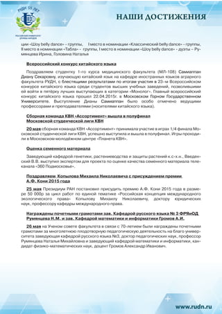 НАШИ ДОСТИЖЕНИЯ
ции «Шоу belly dance» - группы, 	 I место в номинации «Классический belly dance» - группы,
II место в номинации «Табла» - группы, I место в номинации «Шоу belly dance» - дуэты – Ру-
мянцева Ирина, Головина Наталья
Всероссийский конкурс китайского языка
Поздравляем студентку 1-го курса медицинского факультета (МЛ-108) Самиаппан
Диану Секаровну, изучающую китайский язык на кафедре иностранных языков аграрного
факультета РУДН, с блестящими результатами по итогам участия в 23–м Всероссийском
конкурсе китайского языка среди студентов высших учебных заведений, позволившими
ей войти в пятёрку лучших выступающих в категории «Монолог». Главный всероссийский
конкурс китайского языка прошел 22.04.2015г. в Московском Горном Государственном
Университете. Выступление Дианы Самиаппан было особо отмечено ведущими
профессорами и преподавателями (носителями китайского языка).
Сборная команда КВН «Ассортимент» вышла в полуфинал
Московской студенческой лиги КВН
20 мая сборная команда КВН «Ассортимент» принимала участие в играх 1/4 финала Мо-
сковской студенческой лиги КВН, успешно выступила и вышла в полуфинал. Игры проходи-
ли в Московском молодёжном центре «Планета КВН».
Оценка семенного материала
Заведующий кафедрой генетики, растениеводства и защиты растений к.с-х.н., Введен-
ский В.В. выступил экспертом для проекта по оценке качества семенного материала теле-
канала «360 Подмосковье».
Поздравляем Копылова Михаила Николаевича с присуждением премии
А.Ф. Кони 2015 года
25 мая Президиум РАН постановил присудить премию А.Ф. Кони 2015 года в разме-
ре 50  000р за цикл работ по единой тематике «Российская концепция международного
экологического права» Копылову Михаилу Николаевичу, доктору юридических
наук, профессору кафедры международного права.
Награждены почетными грамотами зав. Кафедрой русского языка № 3 ФРЯиОД
Румянцева Н.М. и зав. Кафедрой математики и информатики Громов А.И.
26 мая на Ученом совете факультета в связи с 70-летием были награждены почетными
грамотами за многолетнюю плодотворную педагогическую деятельность на благо универ-
ситета заведующая кафедрой русского языка №3, доктор педагогических наук, профессор
Румянцева Наталья Михайловна и заведующий кафедрой математики и информатики, кан-
дидат физико-математических наук, доцент Громов Александр Иванович.
 