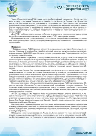 РУДН -
университет,
открытый мируРУДН -
Также 16 мая делегация РУДН также посетила Европейский университет Кипра, где про-
вела встречу с ректором Университета, профессором Костасом Гулиамосом. В ходе пе-
реговоров был поднят вопрос о возможном сотрудничестве. Кипрская сторона передала
российским коллегам проекты Соглашения о сотрудничестве и Рабочей программы для из-
учения и предложений. В продолжение визита в Университет делегация РУДН ознакоми-
лась со Школой медицины, которая представляет интерес как партнер медицинского ин-
ститута РУДН.
Дни РУДН на Кипре стали важным событием в развитии и укреплении сотрудничества
между Ассоциациями выпускников, а также между РУДН и кипрскими вузами.
Итогом переговоров стало решение о подготовке и дальнейшем подписании соглаше-
ния о сотрудничестве и разработке программ студенческого обмена по техническим спе-
циальностям.
Иордания
19 мая делегация РУДН провела встречу с генеральным секретарем Конституционно-
го суда Иордании Мустафой Аль-Навайсе, который является выпускников факультета эко-
номики и права РУДН 1995 года. Встреча прошла при содействии Представительства Рос-
струдничества в Иордании.
Основной темой обсуждения стала проблема адаптации, трудоустройства и професси-
онального роста иорданских выпускников российских вузов по возвращению на родину. По
мнению Аль-Навайсе, российские вузы и в частности РУДН дают высшее образование вы-
сокого уровня, что позволяет молодым специалистам, возвращаясь в Иорданию с россий-
ским дипломом, занимать достойные посты и строить успешную карьеру в различных об-
ластях.
Также в ходе беседы был поднят актуальный в этой связи вопрос легализации россий-
ских дипломов в Иордании и создания благоприятных условий для трудовой деятельности
российских выпускников в Иордании. Руководитель иорданского Представительства Рос-
сотрудничества В.И.Зайчиков отметил, что спрос на российское образование среди иор-
данцев постоянно растет, и это открывает широкие перспективы для укрепления сотрудни-
чества между странами в гуманитарной, научной и образовательной областях.
Вечером того же дня в Аммане состоялась встреча делегации РУДН с руководством Об-
щества дружбы «Иордания-Россия» и организаций российских соотечественников. Со-
бравшиеся обсудили вопросы сотрудничества между странами, проблемы, с которыми
сталкиваются россияне, оказавшиеся в Иордании, а также иорданские граждане, получив-
шие образование в России.
20 мая А.Д. Гладуш, А.Ю. Абрамов и Абу-Ниджи Рамзи Хассан, а также Зайчиков В.И. по-
сетили Университет науки и технологии в г. Ирбиде. В ходе визита делегация РУДН приняла
участие в заседании круглого стола, в котором также участвовали и.о. Ректора, профессор
Ахмед Аль-Батых, заместитель ректора Хани Абу Кудайс, декан медицинского факультета
Университета Исмаил Маталка.
В ходе встречи стороны обсудили перспективы и направления развития сотрудничества
и между двумя университетами: проведение совместных исследований, обмен преподава-
телями и студентами, реализация проектов и программ, конференций, семинаров, научная
и культурная работа.
Обращаясь к участникам заседания, Ахмед Аль-Батых заявил, что такие встречи способ-
ствуют повышению взаимодействия и консолидации научной и исследовательской рабо-
ты. Он рассказал о том, что Университет науки технологии активно работает в направлении
 