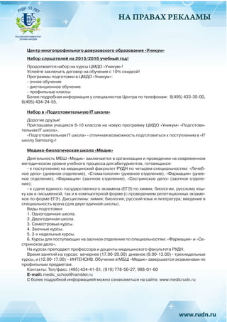 НА ПРАВАХ РЕКЛАМЫ
Центр многопрофильного довузовского образования «Уникум»
Набор слушателей на 2015/2016 учебный год!
Продолжается набор на курсы ЦМДО «Уникум»!
Успейте заключить договор на обучение с 10% скидкой!
Программы подготовки в ЦМДО «Уникум»:
- очное обучение
- дистанционное обучение
- профильные классы
Более подробная информация у специалистов Центра по телефонам: 8(495) 433-30-00,
8(495) 434-24-55.
Набор в «Подготовительную IT школа»
Дорогие друзья!
Приглашаем учащихся 8-10 классов на новую программу ЦМДО «Уникум» «Подготови-
тельная IT школа».
«Подготовительная IT школа» - отличная возможность подготовиться к поступлению в «IT
школу Samsung»!
Медико-биологическая школа «Медик»
Деятельность МБШ «Медик» заключается в организации и проведении на современном
методическом уровне учебного процесса для абитуриентов, готовящихся:
- к поступлению на медицинский факультет РУДН по четырем специальностям: «Лечеб-
ное дело» (дневное отделение), «Стоматология» (дневное отделение), «Фармация» (днев-
ное отделение), «Фармация» (заочное отделение), «Сестринское дело» (заочное отделе-
ние);
- к сдаче единого государственного экзамена (ЕГЭ) по химии, биологии, русскому язы-
ку как в письменной, так и в компьютерной форме (с проведением репетиционных экзаме-
нов по форме ЕГЭ). Дисциплины: химия; биология; русский язык и литература; введение в
специальность врача (для двухгодичной школы).
Виды подготовки:
1. Одногодичная школа.
2. Двухгодичная школа.
3. Семестровые курсы.
4. Заочные курсы.
5. 3-х недельные курсы.
6. Курсы для поступающих на заочное отделение по специальностям: «Фармация» и «Се-
стринское дело».
На курсах преподают профессора и доценты медицинского факультета РУДН.
Время занятий на курсах: вечернее (17.00-20.00) дневное (9.00-13.00) - трехнедельные
курсы, и (12.00-17.00) – ИНТЕНСИВ. Обучение в МБШ «Медик» завершается экзаменами по
профильным предметам.
Контакты: Тел/факс: (495) 434-41-81, (919) 778-56-27, 988-01-60
E-mail: medic_school@rambler.ru
С более подробной информацией можно ознакомиться на сайте: www.medicrudn.ru
 