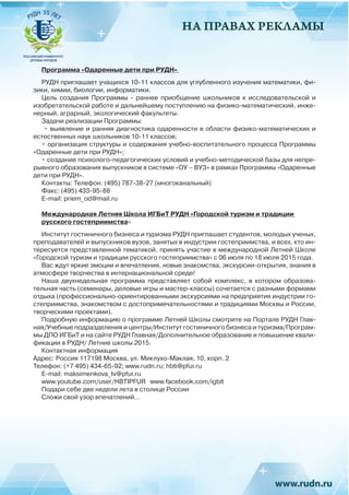 НА ПРАВАХ РЕКЛАМЫ
Программа «Одаренные дети при РУДН»
РУДН приглашает учащихся 10-11 классов для углубленного изучения математики, фи-
зики, химии, биологии, информатики.
Цель создания Программы - раннее приобщение школьников к исследовательской и
изобретательской работе и дальнейшему поступлению на физико-математический, инже-
нерный, аграрный, экологический факультеты.
Задачи реализации Программы:
• выявление и ранняя диагностика одаренности в области физико-математических и
естественных наук школьников 10-11 классов;
• организация структуры и содержания учебно-воспитательного процесса Программы
«Одаренные дети при РУДН»;
• создание психолого-педагогических условий и учебно-методической базы для непре-
рывного образования выпускников в системе «ОУ – ВУЗ» в рамках Программы «Одаренные
дети при РУДН».
Контакты: Телефон: (495) 787-38-27 (многоканальный)
Факс: (495) 433-95-88
E-mail: priem_od@mail.ru
Международная Летняя Школа ИГБиТ РУДН «Городской туризм и традиции
русского гостеприимства»
Институт гостиничного бизнеса и туризма РУДН приглашает студентов, молодых ученых,
преподавателей и выпускников вузов, занятых в индустрии гостеприимства, и всех, кто ин-
тересуется представленной тематикой, принять участие в международной Летней Школе
«Городской туризм и традиции русского гостеприимства» с 06 июля по 18 июля 2015 года.
Вас ждут яркие эмоции и впечатления, новые знакомства, экскурсии-открытия, знания в
атмосфере творчества в интернациональной среде!
Наша двухнедельная программа представляет собой комплекс, в котором образова-
тельная часть (семинары, деловые игры и мастер-классы) сочетается с разными формами
отдыха (профессионально-ориентированными экскурсиями на предприятия индустрии го-
степриимства, знакомством с достопримечательностями и традициями Москвы и России,
творческими проектами).
Подробную информацию о программе Летней Школы смотрите на Портале РУДН Глав-
ная/Учебные подразделения и центры/Институт гостиничного бизнеса и туризма/Програм-
мы ДПО ИГБиТ и на сайте РУДН Главная/Дополнительное образование и повышение квали-
фикации в РУДН/ Летние школы 2015.
Контактная информация
Адрес: Россия 117198 Москва, ул. Миклухо-Маклая, 10, корп. 2
Телефон: (+7 495) 434-65-92; www.rudn.ru; hbti@pfur.ru
Е-mail: maksimenkova_tv@pfur.ru
www.youtube.com/user/HBTIPFUR www.facebook.com/igbit
Подари себе две недели лета в столице России
Сложи свой узор впечатлений…
 