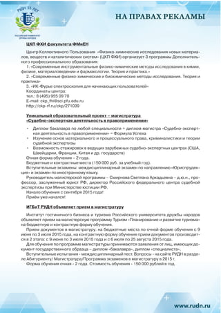 НА ПРАВАХ РЕКЛАМЫ
ЦКП ФХИ факультета ФМиЕН
Центр Коллективного Пользования «Физико-химические исследования новых материа-
лов, веществ и каталитических систем» (ЦКП ФХИ) организует 3 программы Дополнитель-
ного профессионального образования:
1. «Современные инструментальные физико-химические методы исследования в химии,
физике, материаловедении и фармакологии. Теория и практика.»
2. «Современные физико-химические и биохимические методы исследования. Теория и
практика»
3. «ИК-Фурье спектроскопия для начинающих пользователей»
Координаты центра:
тел.: 8 (495) 955 09 70
E-mail: ckp_fhi@sci.pfu.edu.ru
http://ckp-rf.ru/ckp/271039
Уникальный образовательный проект – магистратура
«Судебно-экспертная деятельность в правоприменении»
•	 Диплом бакалавра по любой специальности + диплом магистра «Судебно-эксперт-
ная деятельность в правоприменении» = Формула Успеха
•	 Изучение основ материального и процессуального права, криминалистики и теории
судебной экспертизы
•	 Возможность стажировок в ведущих зарубежных судебно-экспертных центрах (США,
Швейцарии, Франции, Китая и др. государств)
Очная форма обучения – 2 года.
Бюджетные и контрактные места (150 000 руб. за учебный год).
Вступительные экзамены: междисциплинарный экзамен по направлению «Юриспруден-
ция» и экзамен по иностранному языку.
Руководитель магистерской программы – Смирнова Светлана Аркадьевна – д.ю.н., про-
фессор, заслуженный юрист РФ, директор Российского федерального центра судебной
экспертизы при Министерстве юстиции РФ.
Начало обучения с сентября 2015 года!
Приём уже начался!
ИГБиТ РУДН объявляет прием в магистратуру
Институт гостиничного бизнеса и туризма Российского университета дружбы народов
объявляет прием на магистерскую программу Туризм «Планирование и развитие туризма»
на бюджетную и контрактную форму обучения.
Прием документов в магистратуру: на бюджетные места по очной форме обучения с 9
июня по 3 июля 2015 года, на контрактную форму обучения прием документов производит-
ся в 2 этапа: с 9 июня по 3 июля 2015 года и с 6 июля по 25 августа 2015 года.
Для обучения по программе магистратуры принимаются заявления от лиц, имеющих до-
кумент государственного образца – диплом «бакалавра», диплом «специалиста».
Вступительные испытания - междисциплинарный тест. Вопросы - на сайте РУДН в разде-
ле Абитуриенту/ Магистратура/Программа экзаменов в магистратуру в 2015 г.
Форма обучения очная - 2 года. Стоимость обучения - 150 000 рублей в год.
 