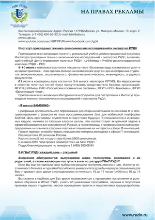 НА ПРАВАХ РЕКЛАМЫ
Контактная информация: Адрес: Россия 117198 Москва, ул. Миклухо-Маклая, 10, корп. 2
Телефон: (+7 495) 434-65-92; Е-mail: hbti@pfur.ru
www.rudn.ru;
www.youtube.com/user/HBTIPFUR www.facebook.com/igbit
Институт прикладных технико-экономических исследований и экспертиз РУДН
Приглашаем всех желающих посетить уникальный учебно-демонстрационный комплекс
Института прикладных технико-экономических исследований и экспертиз РУДН, включаю-
щий учебный Центр управления полетами РУДН - ЦНИИмаш и Учебно-демонстрационный
комплекс РУДН – РКС.
9-10 июня в комплексе состоятся лекции на тему «Основные виды космических услуг и
их характеристика», «Как сделать бизнес на космических услугах» для иностранных студен-
тов экономического, экологического, физико-математического, инженерного, аграрного
факультетов.
01 июля в конференц-зале состоится 3-й выпуск магистров ИПТИЭ. На мероприятии
в качестве почетных гостей будут присутствовать представители базовых организаций:
ФГУП ЦНИИмаш, ОАО «Российские космические системы», ФГУП «НПО «Техномаш», ФГУП
«Организация «Агат».
Приглашаем всех желающих абитуриентов и студентов для поступления в Институт при-
кладных технико-экономических исследований и экспертиз РУДН.
«IT школа SAMSUNG»
Программа дополнительного образования для старшеклассников по основам IT и про-
граммирования с фокусом на язык программирования Java для мобильной платформы
Android. Цель программы: содействие в подготовке будущих IT-специалистов и инженер-
ных кадров, начиная со старших классов школы, что соответствует актуальной задаче в
сфере образования для современной России, а также помощь в профессиональном самоо-
пределении школьников старших классов и повышение их интереса к сфере IT-инноваций.
Проект призван способствовать повышению интереса молодежи к сфере IT-инноваций.
Реализуется в 20 регионах России.
Рассчитан на 5 лет и подготовку более 5000 школьников.
С января 2015 года проект реализуется и на базе РУДН.
Подробная информация по телефону 8 (495) 955 08 84
В ИГБиТ РУДН каждый день – открытый
Вниманию абитуриентов: выпускников школ, техникумов, колледжей и их
родителей, а также желающих поступить в магистратуру ИГБиТ РУДН!
Если Вы еще не сделали свой выбор или решили поступать именно к нам, Институт го-
стиничного бизнеса и туризма Российского университета дружбы народов специально для
Вас открывает свои двери с понедельника по пятницу с 15 до 17 часов (суббота с 10 до 13
часов).
Вы можете в удобное для Вас время познакомиться с правилами поступления и усло-
виями обучения в ИГБиТ РУДН, узнать об уникальных программах, научных и творческих
проектах наших студентов, местах проведения практик и перспективах трудоустройства,
 