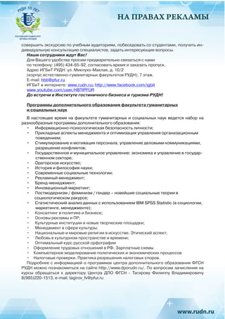 НА ПРАВАХ РЕКЛАМЫ
совершить экскурсию по учебным аудиториям, побеседовать со студентами, получить ин-
дивидуальную консультацию специалистов, задать интересующие вопросы.
Наши сотрудники ждут Вас!
Для Вашего удобства просим предварительно связаться с нами
по телефону: (495) 434-65-92, согласовать время и заказать пропуск.
Адрес ИГБиТ РУДН: ул. Миклухо-Маклая, д. 10/2
(корпус естественно-гуманитарных факультетов РУДН), 7 этаж.
E-mail: hbti@pfur.ru
ИГБиТ в интернете: www.rudn.ru; http://www.facebook.com/igbit
www.youtube.com/user/HBTIPFUR
До встречи в Институте гостиничного бизнеса и туризма РУДН!
Программы дополнительного образования факультета гуманитарных
и социальных наук
В настоящее время на факультете гуманитарных и социальных наук ведется набор на
разнообразные программы дополнительного образования:
•	 Информационно-психологическая безопасность личности;
•	 Прикладные аспекты менеджмента и оптимизация управления организационным
поведением;
•	 Стимулирование и мотивация персонала, управление деловыми коммуникациями,
разрешение конфликтов;
•	 Государственное и муниципальное управление: экономика и управление в государ-
ственном секторе;
•	 Ораторское искусство;
•	 История и философия науки;
•	 Современные социальные технологии;
•	 Рекламный менеджмент;
•	 Бренд-менеджмент;
•	 Инновационный маркетинг;
•	 Постмодернизм / феминизм / гендер – новейшие социальные теории в
социологическом ракурсе;
•	 Статистический анализ данных с использованием IBM SPSS Statistic (в социологии,
маркетинге, менеджменте);
•	 Консалтинг в политике и бизнесе;
•	 Основы рекламы и ПР;
•	 Культурные институции и новые творческие площадки;
•	 Менеджмент в сфере культуры;
•	 Национальные и мировые религии в искусстве. Этический аспект;
•	 Любовь в культурном пространстве и времени;
•	 Оптимальный курс русской орфографии
•	 Оформление трудовых отношений в РФ. Зарплатные схемы
•	 Компьютерное моделирование политических и экономических процессов
•	 Налоговые проверки. Практика разрешения налоговых споров.
Подробнее с информацией о программах центра дополнительного образования ФГСН
РУДН можно познакомиться на сайте http://www.dporudn.ru/. По вопросам зачисления на
курсы обращаться к директору Центра ДПО ФГСН - Тагирову Филиппу Владимировичу
8(985)220-1513, e-mail: tagirov_fv@pfur.ru
 
