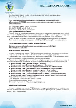 НА ПРАВАХ РЕКЛАМЫ
Тел. 8 (499) 432-74-41, 8 (495) 999-82-64, 8 (495) 787-38-03, доб. 2159, 2106
E-mail: inyaz-dpo@rudn.ru
Программы дополнительного и дополнительного профессионального
образования ИИЯ РУДН (лингвистическая и психолого-педагогическая
направленность)
Тел. 8 (499) 432-74-41, 8 (495) 999-82-64
8 (495) 787-38-03, доб. 2159, 2106
E-mail: inyaz-dpo@rudn.ru, www.inyaz.ru
Лингвистические программы
При обучении на любой программе дополнительной подготовки мы предлагаем: гибкий
график занятий (6-8 академических часов в неделю) в удобное время, группы «выходного
дня», программы интенсивного обучения (15-25 академических часов в неделю).
Перед началом обучения – бесплатное тестирование для распределения по группам.
Тестирование проводится ежедневно с 10.00 до 19.00 кроме субботы и воскресенья.
ПРОГРАММЫ ДОПОЛНИТЕЛЬНОГО ОБРАЗОВАНИЯ
Дополнительные общеобразовательные программы ИИЯ РУДН
по иностранным языкам
Краткосрочные программы
Институт иностранных языков РУДН реализует краткосрочные программы по иностран-
ным языкам (английский, испанский, итальянский, немецкий, французский).
Принимаются все желающие овладеть иностранными языками. Категория слушателей:
контингент учащихся с уровнем знаний – от начального и выше.
По окончании курса обучения по любой из выбранных программ слушателям, успешно
прошедшим итоговую аттестацию, выдается сертификат РУДН установленного образца.
•	 Иностранный язык. Нулевой уровень - Beginner
•	 Иностранный язык. Элементарный уровень - Elementary
•	 Иностранный язык. Начальный уровень: ступень I - Pre-Intermediate I
•	 Иностранный язык. Начальный уровень: ступень II- Pre-Intermediate II
•	 Иностранный язык. Средний уровень: ступень I - Intermediate I
•	 Иностранный язык. Средний уровень: ступень II - Intermediate II
•	 Иностранный язык. Продвинутый уровень: ступень I - Upper-Intermediate I
•	 Иностранный язык. Продвинутый уровень: ступень II -Upper-Intermediate II
Форма обучения: очная и очно-заочная.
Срок обучения: 4 месяца по каждой программе.
Объем: 200 академических часов.
Стоимость обучения: 34 000 р. за каждую программу.
Модульные программы
Институт иностранных языков РУДН реализует модульные программы по иностранным
языкам (английский, испанский, итальянский, немецкий, французский) для всех желающих
изучать иностранные языки.
 