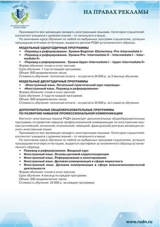 НА ПРАВАХ РЕКЛАМЫ
Принимаются все желающие овладеть иностранными языками. Категория слушателей:
контингент учащихся с уровнем знаний – от начального и выше.
По окончании курса обучения по любой из выбранных программ слушателям, успешно
прошедшим итоговую аттестацию, выдается диплом РУДН установленного образца.
МОДУЛЬНЫЕ ОДНОГОДИЧНЫЕ ПРОГРАММЫ
•	 «Перевод и реферирование. Уровни Вeginner-Elementary–Pre-Intermediate I»
•	 «Перевод и реферирование. Уровни Pre- Intermediate II – Intermediate I – Inter-
mediate II»
•	 «Перевод и реферирование. Уровни Upper-Intermediate I – Upper-Intermediate II»
Форма обучения: очная и очно-заочная.
Срок обучения: 1 год по каждой программе.
Объем: 600 академических часов.
Стоимость обучения: поэтапная оплата – из расчета 34 000 р. за 3 месяца обучения.
МОДУЛЬНЫЕ ДВУХГОДИЧНЫЕ ПРОГРАММЫ
•	 «Иностранный язык. Начальный практический курс перевода»
•	 «Иностранный язык. Перевод и реферирование»
Форма обучения: очная и очно-заочная.
Срок обучения: 2 года по каждой программе.
Объем: 800 академических часов.
Стоимость обучения: поэтапная оплата – из расчета 34 000 р. за I семестр обучения.
ДОПОЛНИТЕЛЬНЫЕ ОБЩЕОБРАЗОВАТЕЛЬНЫЕ ПРОГРАММЫ
ПО РАЗВИТИЮ НАВЫКОВ ПРОФЕССИОНАЛЬНОЙ КОММУНИКАЦИИ
Институт иностранных языков РУДН реализует дополнительные общеобразовательные
программы по развитию навыков профессиональной коммуникации по иностранным язы-
кам (английский, испанский, итальянский, немецкий, французский) для всех желающих из-
учать иностранные языки.
Принимаются все желающие овладеть иностранными языками. Категория слушателей:
контингент учащихся с уровнем знаний – от начального и выше.
По окончании курса обучения по любой из выбранных программ слушателям, успешно
прошедшим итоговую аттестацию, выдается сертификат установленного образца установ-
ленного образца.
•	 Перевод и реферирование. Вводный курс
•	 Иностранный язык. Основы деловой корреспонденции
•	 Иностранный язык. Реферирование и аннотирование
•	 Иностранный язык. Деловая коммуникация в сфере маркетинга
•	 Иностранный язык. Деловая коммуникация в сфере внешнеэкономической
деятельности
Форма обучения: очная и очно-заочная.
Срок обучения: 4 месяца по каждой программе.
Объем: 200 академических часов.
Стоимость обучения: 34 000 р. за каждую программу.
 