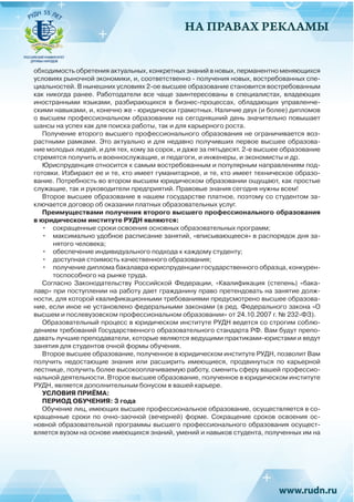 НА ПРАВАХ РЕКЛАМЫ
обходимость обретения актуальных, конкретных знаний в новых, перманентно меняющихся
условиях рыночной экономики, и, соответственно - получения новых, востребованных спе-
циальностей. В нынешних условиях 2-ое высшее образование становится востребованным
как никогда ранее. Работодатели все чаще заинтересованы в специалистах, владеющих
иностранными языками, разбирающихся в бизнес-процессах, обладающих управленче-
скими навыками, и, конечно же - юридически грамотных. Наличие двух (и более) дипломов
о высшем профессиональном образовании на сегодняшний день значительно повышает
шансы на успех как для поиска работы, так и для карьерного роста.
Получение второго высшего профессионального образования не ограничивается воз-
растными рамками. Это актуально и для недавно получивших первое высшее образова-
ние молодых людей, и для тех, кому за сорок, и даже за пятьдесят. 2-е высшее образование
стремятся получить и военнослужащие, и педагоги, и инженеры, и экономисты и др.
Юриспруденция относится к самым востребованным и популярным направлениям под-
готовки. Избирают ее и те, кто имеет гуманитарное, и те, кто имеет техническое образо-
вание. Потребность во втором высшем юридическом образовании ощущают, как простые
служащие, так и руководители предприятий. Правовые знания сегодня нужны всем!
Второе высшее образование в нашем государстве платное, поэтому со студентом за-
ключается договор об оказании платных образовательных услуг.
Преимуществами получения второго высшего профессионального образования
в юридическом институте РУДН являются:
•	 сокращенные сроки освоения основных образовательных программ;
•	 максимально удобное расписание занятий, «вписывающееся» в распорядок дня за-
нятого человека;
•	 обеспечение индивидуального подхода к каждому студенту;
•	 доступная стоимость качественного образования;
•	 получение диплома бакалавра юриспруденции государственного образца, конкурен-
тоспособного на рынке труда.
Согласно Законодательству Российской Федерации, «Квалификация (степень) «бака-
лавр» при поступлении на работу дает гражданину право претендовать на занятие долж-
ности, для которой квалификационными требованиями предусмотрено высшее образова-
ние, если иное не установлено федеральными законами (в ред. Федерального закона «О
высшем и послевузовском профессиональном образовании» от 24.10.2007 г. № 232-ФЗ).
Образовательный процесс в юридическом институте РУДН ведется со строгим соблю-
дением требований Государственного образовательного стандарта РФ. Вам будут препо-
давать лучшие преподаватели, которые являются ведущими практиками-юристами и ведут
занятия для студентов очной формы обучения.
Второе высшее образование, полученное в юридическом институте РУДН, позволит Вам
получить недостающие знания или расширить имеющиеся, продвинуться по карьерной
лестнице, получить более высокооплачиваемую работу, сменить сферу вашей профессио-
нальной деятельности. Второе высшее образование, полученное в юридическом институте
РУДН, является дополнительным бонусом в вашей карьере.
УСЛОВИЯ ПРИЁМА:
ПЕРИОД ОБУЧЕНИЯ: 3 года
Обучение лиц, имеющих высшее профессиональное образование, осуществляется в со-
кращенные сроки по очно-заочной (вечерней) форме. Сокращение сроков освоения ос-
новной образовательной программы высшего профессионального образования осущест-
вляется вузом на основе имеющихся знаний, умений и навыков студента, полученных им на
 