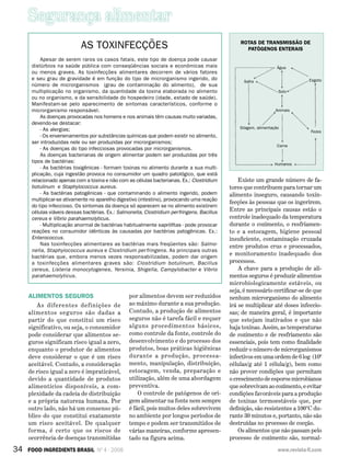 Segurança alimentar
34 FOOD INGREDIENTS BRASIL Nº 4 - 2008 www.revista-fi.com
Alimentos seguros
As diferentes definições de
alimentos seguros são dadas a
partir do que constitui um risco
significativo, ou seja, o consumidor
pode considerar que alimentos se-
guros significam risco igual a zero,
enquanto o produtor de alimentos
deve considerar o que é um risco
aceitável. Contudo, a consideração
de risco igual a zero é impraticável,
devido a quantidade de produtos
alimentícios disponíveis, a com­
plexidade da cadeia de distribuição
e a própria natureza humana. Por
outro lado, não há um consenso pú-
blico do que constitui exatamente
um risco aceitável. De qualquer
forma, é certo que os riscos de
ocorrência de doenças transmitidas
por alimentos devem ser reduzidos
ao máximo durante a sua produção.
Contudo, a produção de alimentos
seguros não é tarefa fácil e requer
alguns procedimentos básicos,
como controle da fonte, controle do
desenvolvimento e do processo dos
produtos, boas práticas higiênicas
durante a produção, processa-
mento, manipulação, distribuição,
estocagem, venda, preparação e
utilização, além de uma abordagem
preventiva.
O controle de patógenos de ori-
gem alimentar na fonte nem sempre
é fácil, pois muitos deles sobrevivem
no ambiente por longos períodos de
tempo e podem ser transmitidos de
várias maneiras, conforme apresen-
tado na figura acima.
ROTAS DE TRANSMISSÃO DE
PATÓGENOS ENTERAIS
Existe um grande número de fa-
tores que contribuem para tornar um
alimento inseguro, causando toxin-
fecções às pessoas que os ingerirem.
Entre as principais causas estão o
controle inadequado da temperatura
durante o cozimento, o resfriamen-
to e a estocagem, higiene pessoal
insuficiente, contaminação cruzada
entre produtos crus e processados,
e monitoramento inadequado dos
processos.
A chave para a produção de ali-
mentos seguros é produzir alimentos
microbiologicamente estáveis, ou
seja, é necessário certificar-se de que
nenhum microrganismo do alimento
irá se multiplicar até doses infeccio-
sas; de maneira geral, é importante
que estejam inativados e que não
haja toxinas. Assim, as temperaturas
de cozimento e de resfriamento são
essenciais, pois tem como finalidade
reduzir o número de microrganismos
infectivos em uma ordem de 6 log (106
células/g até 1 célula/g), bem como
não prover condições que permitam
o crescimento de esporos microbianos
que sobrevivam ao cozimento, e evitar
condições favoráveis para a produção
de toxinas termoestáveis que, por
definição, são resistentes a 100°C du-
rante 30 minutos e, portanto, não são
destruídas no processo de cocção.
Os alimentos que não passam pelo
processo de cozimento são, normal-
AS TOXINFECÇÕES
Apesar de serem raros os casos fatais, este tipo de doença pode causar
distúrbios na saúde pública com conseqüências sociais e econômicas mais
ou menos graves. As toxinfecções alimentares decorrem de vários fatores
e seu grau de gravidade é em função do tipo de microrganismo ingerido, do
número de microrganismos (grau de contaminação do alimento), de sua
multiplicação no organismo, da quantidade da toxina elaborada no alimento
ou no organismo, e da sensibilidade do hospedeiro (idade, estado de saúde).
Manifestam-se pelo aparecimento de sintomas característicos, conforme o
microrganismo responsável.
As doenças provocadas nos homens e nos animais têm causas muito variadas,
devendo-se destacar:
- As alergias;
- Os envenenamentos por substâncias químicas que podem existir no alimento,
ser introduzidas nele ou ser produzidas por microrganismos;
- As doenças do tipo infecciosas provocadas por microrganismos.
As doenças bacterianas de origem alimentar podem ser produzidas por três
tipos de bactérias:
- As bactérias toxigênicas - formam toxinas no alimento durante a sua multi-
plicação, cuja ingestão provoca no consumidor um quadro patológico, que está
relacionado apenas com a toxina e não com as células bacterianas. Ex.: Clostridium
botulinum e Staphylococcus aureus.
- As bactérias patogênicas - que contaminando o alimento ingerido, podem
multiplicar-se ativamente no aparelho digestivo (intestino), provocando uma reação
do tipo infeccioso. Os sintomas da doença só aparecem se no alimento existirem
células viáveis dessas bactérias. Ex.: Salmonella, Clostridium perfringens, Bacillus
cereus e Vibrio parahaemolyticus.
- Multiplicação anormal de bactérias habitualmente saprófitas - pode provocar
reações no consumidor idênticas às causadas por bactérias patogênicas. Ex.:
Enterococcus.
Nas toxinfecções alimentares as bactérias mais freqüentes são: Salmo-
nella, Staphylococcus aureus e Clostridium perfringens. As principais outras
bactérias que, embora menos vezes responsabilizadas, podem dar origem
a toxinfecções alimentares graves são: Clostridium botulinum, Bacillus
cereus, Listeria monocytogenes, Yersinia, Shigella, Campylobacter e Vibrio
parahaemolyticus.
Água
Solo
Safra Esgoto
Animais
Fezes
Carne
Humanos
Silagem, alimentação
 
