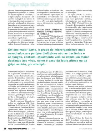 Segurança alimentar
38 FOOD INGREDIENTS BRASIL Nº 4 - 2008 www.revista-fi.com
ção e por sistemas de processamento
que garantam que todos os alimen-
tos sejam seguros e saudáveis, a
isenção completa dos riscos é um
objetivo inatingível. Os fatores de
segurança alimentar precisam ser
aplicados a toda cadeia alimentar,
da produção ao consumidor e, para
isso, é necessária a integração de
ferramentas de qualidade, as quais
podem ser implementadas mundial-
mente, facilitando a comunicação
dos distribuidores de alimentos e
autoridades reguladoras.
A crescente preocupação com
a qualidade dos alimentos tem ge-
rado o desenvolvimento de várias
ferramentas de gestão da qualida-
de, as quais têm sido criadas e uti-
lizadas na expectativa de atender a
quesitos de idoneidade em respeito
ao consumidor, para oferecer um
produto seguro e, ao mesmo tempo,
contemplar as exigências de comer-
cialização, principalmente as de
exportação, nas quais os critérios
são bem mais rigorosos. Além des-
tes pontos, há também a diminuição
de custos, gerada pela redução de
perdas e otimização da produção,
dentre outros benefícios.
Das ferramentas disponíveis,
podem ser citadas as BPF (Boas
Práticas de Fabricação), PPHO
(Procedimentos Padrão de Higiene
Operacional), MRA (Avaliação de
Riscos Microbiológicos), Gerencia-
mento da Qualidade (Série ISO),
TQM (Gerenciamento da Qualidade
Total) e o Sistema APPCC (Análise
de Perigos e Pontos Críticos de
Controle), o qual tem sido ampla-
mente recomendado por órgãos
de fiscalização e utilizado em toda
cadeia produtiva de alimentos, por
ter como filosofia a prevenção, ra-
cionalidade e especificidade para
controle dos riscos que um alimento
possa oferecer, principalmente,
no que diz respeito à qualidade
sanitária.
Sistema APPCC - Análise de
Perigos e Pontos Críticos
de Controle
O sistema APPCC, da sigla ori-
ginal em inglês HACCP (Hazard
Analisys and Critical Control
Points), teve sua origem na década
de 50 em indústrias químicas na Grã
Bretanha e, nos anos 60 e 70, foi ex-
tensivamente usado nas plantas de
energia nuclear e adaptado para a
área de alimentos pela ­Pillsbury
Company, a pedido da NASA, para
que não houvesse nenhum proble-
ma com os astronautas relativo
a enfermidades transmitidas por
alimentos (ETA) e equipamentos
(migalhas de alimentos) em pleno
vôo. O problema de migalhas foi
resolvido com o uso de embalagens
especiais e, de possíveis ETA, com
a utilização do sistema APPCC,
que, por mostrar-se altamente
preventivo, evita a falsa sensação
de segurança de produtos, que
eram, até então, inspecionados lote
a lote por análises microbiológicas,
sendo esta a única garantia dada
por outras ferramentas de controle
de qualidade.
Microrganismos altamente pa-
togênicos podem ser veiculados por
alimentos e bebidas e, o sistema
APPCC, atualmente, é a única fer-
ramenta que trabalha no caminho
da prevenção.
Da sigla APPCC, o AP (Aná-
lise de Perigos) é, sem dúvida, a
peça-chave para todo o sistema,
principalmente para a determina-
ção dos PCCs (Pontos Críticos de
Controle). Estes perigos à saúde
do consumidor são classificados
em perigos químicos, físicos e bio-
lógicos, e variam quanto ao grau de
severidade e riscos potenciais de
manifestação em consumidores. Os
perigos biológicos compreendem
bactérias patogênicas e suas toxi-
nas, vírus e parasitas. Os perigos
físicos incluem cacos de vidro, es-
pículas de osso, fio de cabelo, entre
outros. Já os perigos químicos têm
como exemplo os defensivos agríco-
las, antibióticos, micotoxinas, sani-
tizantes e uma grande quantidade
de produtos que podem entrar em
contato com o alimento.
Enquanto os perigos químicos
são os mais temidos pelos consu-
midores e os perigos físicos os mais
comumente identificados (pêlos,
fragmentos de osso ou de metal,
etc.), os perigos biológicos são os
mais sérios do ponto de vista de
saúde pública, e representam a
grande maioria das ocorrências
totais ocasionadas, principalmente
por bactérias. Por esta razão, ainda
que o sistema APPCC trate dos
três tipos de perigos, os biológicos
devem ser abordados em maiores
detalhes.
O Ponto Crítico de Controle
(PCC) é qualquer ponto, etapa ou
procedimento no qual se aplicam
medidas preventivas para manter
Em sua maior parte, o grupo de microrganismos mais
associados aos perigos biológicos são as bactérias e
os fungos, contudo, atualmente vem se dando um maior
destaque aos vírus, como o caso da febre aftosa ou da
gripe aviária, por exemplo.
 