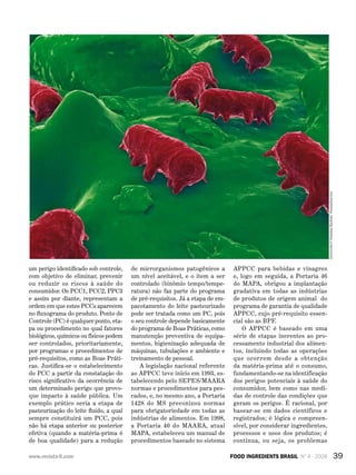 ???????
39FOOD INGREDIENTS BRASIL Nº 4 - 2008www.revista-fi.com
um perigo identificado sob controle,
com objetivo de eliminar, prevenir
ou reduzir os riscos à saúde do
consumidor. Os PCC1, PCC2, PPC3
e assim por diante, representam a
ordem em que estes PCCs aparecem
no fluxograma do produto. Ponto de
Controle (PC) é qualquer ponto, eta-
pa ou procedimento no qual fatores
biológicos, químicos ou físicos podem
ser controlados, prioritariamente,
por programas e procedimentos de
pré-requisitos, como as Boas Práti-
cas. Justifica-se o estabelecimento
do PCC a partir da constatação do
risco significativo da ocorrência de
um determinado perigo que provo-
que impacto à saúde pública. Um
exemplo prático seria a etapa de
pasteurização do leite fluido, a qual
sempre constituirá um PCC, pois
não há etapa anterior ou posterior
efetiva (quando a matéria-prima é
de boa qualidade) para a redução
de microrganismos patogênicos a
um nível aceitável, e o item a ser
controlado (binômio tempo/tempe-
ratura) não faz parte do programa
de pré-requisitos. Já a etapa de em-
pacotamento do leite pasteurizado
pode ser tratada como um PC, pois
o seu controle depende basicamente
do programa de Boas Práticas, como
manutenção preventiva de equipa-
mentos, higienização adequada de
máquinas, tubulações e ambiente e
treinamento de pessoal.
A legislação nacional referente
ao APPCC teve início em 1993, es-
tabelecendo pelo SEPES/MAARA
normas e procedimentos para pes-
cados, e, no mesmo ano, a Portaria
1428 do MS preconizou normas
para obrigatoriedade em todas as
indústrias de alimentos. Em 1998,
a Portaria 40 do MAARA, atual
MAPA, estabeleceu um manual de
procedimentos baseado no sistema
APPCC para bebidas e vinagres
e, logo em seguida, a Portaria 46
do MAPA, obrigou a implantação
gradativa em todas as indústrias
de produtos de origem animal do
programa de garantia de qualidade
APPCC, cujo pré-requisito essen-
cial são as BPF.
O APPCC é baseado em uma
série de etapas inerentes ao pro-
cessamento industrial dos alimen-
tos, incluindo todas as operações
que ocorrem desde a obtenção
da matéria-prima até o consumo,
fundamentando-se na identificação
dos perigos potenciais à saúde do
consumidor, bem como nas medi-
das de controle das condições que
geram os perigos. É racional, por
basear-se em dados científicos e
registrados; é lógica e compreen-
sível, por considerar ingredientes,
processos e usos dos produtos; é
contínua, ou seja, os problemas
Salmonella/©SebastianKaulitzkiDreamstime.com
 
