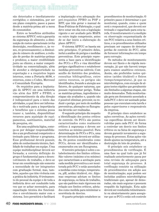 Segurança alimentar
40 FOOD INGREDIENTS BRASIL Nº 4 - 2008 www.revista-fi.com
são detectados e imediatamente
corrigidos; e sistemática, por ser
um plano completo, passo a passo
desde a matéria-prima até a mesa
do consumidor.
Entre os benefícios atribuídos
ao sistema APPCC está a garantia
da segurança do alimento; a dimi-
nuição de custos operacionais (evita
destruição, recolhimento e, às ve-
zes, re-processamento); a diminui-
ção do número de análises; a redu-
ção de perdas de matérias-primas
e produtos; a maior credibilidade
junto ao cliente; a maior competi-
tividade na comercialização, além
de atender a obrigatoriedade na
exportação e a requisitos legais
internos, como a Portaria 46/98, e
externos, como o Codex, Mercosul
e Comunidade Européia.
Os requisitos para a implanta-
ção do APPCC em uma indústria
vão além das BPF e PPHO; o
comprometimento da alta direção
é indispensável para o início das
atividades, a qual deve ser informa-
da e motivada para a importância
e benefícios que o sistema possa
trazer e, também, disponibilizar
recursos para aquisição de equi-
pamentos, sanitizantes, material
de pesquisa, etc.
Em uma seqüência lógica, come-
ça-se por delegar responsabilida-
des a um profissional competente e
treinado para liderar o programa.
Esse profissional deverá possuir,
além de conhecimento técnico, faci-
lidade de trabalhar em equipe. Uma
equipe multidisciplinar deverá ser
formada; a correta definição do
grupo é fundamental para o desen-
volvimento do trabalho, e deve-se
levar em consideração não somente
a necessidade de ter integrantes
com graduação formal, mas, tam-
bém, aqueles que têm vivência com
a prática da indústria. O treinamen-
to do pessoal da equipe e de toda a
indústria deve ser conduzido toda
vez que se achar necessário, para
capacitação técnica dos funcioná-
rios e envolvimento maior com o
sistema. Isso permitirá e facilitará
a implantação e/ou adequação dos
pré-requisitos PPHO ou POP e
BPF, que irão gerar o manual de
Boas Práticas de Fabricação, o qual
deve estar em dia com a legislação
vigente e ser avaliado pelo MAPA
ou outro órgão competente, antes
de se dar início a elaboração do
plano APPCC.
O sistema APPCC se baseia em
sete princípios. O primeiro deles,
inclui a análise de perigos e medidas
preventivas. Este princípio repre-
senta a base para a identificação
dos PCCs e PCs e visa identificar
perigos significativos e estabelecer
medidas preventivas cabíveis. Com
auxílio do histórico dos produtos,
consultas bibliográficas, entre
outros recursos, os perigos são
identificados, focando a atenção aos
fatores, de qualquer natureza, que
possam representar perigo. Todas
as matérias-primas, ingredientes e
etapas são avaliados e, quando não
é possível eliminar, prevenir, ou re-
duzir o perigo, por meio de medidas
preventivas, alterações no fluxogra-
ma deverão ser realizadas.
O segundo princípio diz respeito
a identificação dos pontos críticos
de controle. Os PCCs são pontos
caracterizados como realmente
críticos à segurança e devem ser
restritos ao mínimo possível. Para
determinação de PCCs e PCs, uma
árvore decisória deverá ser utiliza-
da. Os pontos considerados como
PCCs, devem ser identificados e
enumerados em um fluxograma.
O terceiro princípio é sobre o es-
tabelecimento dos limites críticos.
São valores (máximo e/ou mínimo)
que caracterizam a aceitação para
cada medida preventiva a ser moni-
torada pelo PCC e estão associados
a medidas como tempo, temperatu-
ra, pH, acidez titulável, etc. Algu-
mas empresas adotam os limites
de segurança, ou faixa de trabalho,
que são padrões mais rigorosos em
relação aos limites críticos, adota-
dos como medida para minimizar a
ocorrência de desvios.
O quarto princípio estabelece os
procedimentos de monitorização. O
primeiro passo é determinar o que
monitorar, quando, como e quem
será o responsável, que deverá ser
treinado e capacitado para esta ta-
refa. O monitoramento é a medição
ou observação esquematizada de
um PCC relativa a seus limites crí-
ticos, e os procedimentos utilizados
precisam ser capazes de detectar
perdas de controle do PCC, além
de fornecer informações em tempo
para correção.
Os métodos de monitoramento
devem ser fáceis e de rápida men-
suração, já que não haverá tempo
para exames analíticos extensos.
Assim, são preferidos testes quí-
micos (acidez titulável) e físicos
(tempo/temperatura), já que os
microbiológicos, com exceção de al-
guns testes rápidos que geralmente
são limitados a algumas etapas, são
muito demorados. Toda monitoriza-
ção gera um documento associado a
cada PCC e deve ser assinado pelas
pessoas que executam esta tarefa e
pelos supervisores e responsáveis
da empresa.
O princípio cinco estabelece as
ações corretivas. As ações correti-
vas específicas devem ser desen-
volvidas para cada PCC de forma
a controlar um desvio nos limites
críticos ou na faixa de segurança e
devem garantir novamente a segu-
rança do processo. Estas ações vão
desde ajustes na temperatura, até a
destruição do lote de produto.
O princípio seis estabelece os
procedimentos de verificação. É
uma fase na qual tudo que já foi
realizado anteriormente passa por
uma revisão de adequação para
total segurança do processo. A
verificação consiste na utilização
de procedimentos em adição aos
de monitorização; aqui podem ser
incluídas análises microbiológicas
tradicionais que, apesar de demo-
radas, são mais seguras e possuem
respaldo da legislação. Esta ação
deverá ser conduzida rotineiramen-
te ou aleatoriamente para assegu-
rar que os PCCs estão sob controle
 