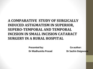 A COMPARATIVE STUDY OF SURGICALLY
INDUCED ASTIGMATISM IN SUPERIOR,
SUPERO-TEMPORAL AND TEMPORAL
INCISION IN SMALL INCISION CATARACT
SURGERY IN A RURAL HOSPITAL
Presented by: Co-author:
Dr Madhumita Prasad Dr Sachin Daigavane
 