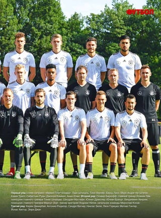 Первый ряд (слева направо): Марвин Платтенхардт, Ларс Штиндль, Тимо Вернер, Бернд Лено, Марк-Андре тер Штеген,
Кевин Трапп, Себастьян Руды, Джошуа Киммих, Амин Юнес. Второй ряд: Оливер Бирхофф, главный тренер Йоахим Лёв,
помощник главного тренера Томас Шнайдер, Шкодран Мустафи, Юлиан Дракслер, Юлиан Брандт, Бенджамин Хенрихс,
помощник главного тренера Маркус Зорг, тренер вратарей Андреас Кёпке, начальник команды Мирослав Клозе.
Третий ряд: Керем Демирбай, Антонио Рюдигер, Сандро Вагнер, Никлас Зюле, Леон Горецка, Матиас Гинтер,
Йонас Хектор, Эмре Джан
 