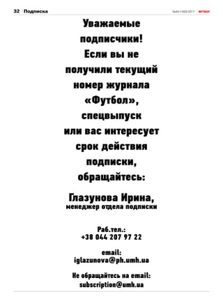 №54 (1550) 201732 Подписка
Уважаемые
подписчики!
Если вы не
получили текущий
номер журнала
«Футбол»,
спецвыпуск
или вас интересует
срок действия
подписки,
обращайтесь:
Глазунова Ирина,
менеджер отдела подписки
Раб.тел.:
+38 044 207 97 22
email:
iglazunova@ph.umh.ua
Не обращайтесь на email:
subscription@umh.ua
 