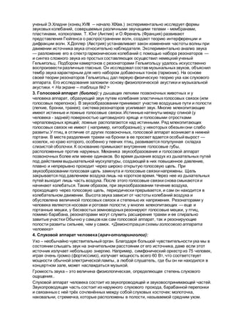 ученый Э.Хладни (конец XVIII -- начало XIXвв.) экспериментально исследует формы
звуковых колебаний, совершаемых различными звучащими телами - мембранами,
пластинами, колоколами. Т. Юнг (Англия) и О.Френель (Франция) развивают
представления Гюйгенса о распространении волн, создают теорию интерференции и
дифракции волн. Х.Доплер (Австрия) устанавливает закон изменения частоты волны при
движении источника звука относительно наблюдателя. Экспериментально анализ звука
— разложение его в спектр гармонических колебаний с помощью набора резонаторов —
и синтез сложного звука из простых составляющих осуществил немецкий ученый
Гельмгольц. Подбором камертонов с резонаторами Гельмгольцу удалось искусственно
воспроизвести различные гласные. Он исследовал состав музыкальных звуков, объяснил
тембр звука характерным для него набором добавочных тонов (гармоник). На основе
своей теории резонаторов Гельмгольц дал первую физическую теорию уха как слухового
аппарата. Его исследования заложили основу физиологической акустики и музыкальной
акустики. < На экране – таблица №2 >
3. Голосовой аппарат (биолог): у дышащих легкими позвоночных животных и у
человека аппарат, образующий звук путем колебания эластичных голосовых связок (или
голосовых перепонок). В звукообразовании принимают участие воздушные пути и полости
(легкие, бронхи, трахея); система резонаторов усиливает звук. Многие млекопитающие
имеют истинные и ложные голосовые связки. Истинные натянуты между спиной (у
человека - задней) поверхностью щитовидного хряща и голосовыми отростками
черпаловидных хрящей; ложные располагаются над истинными. Ряд млекопитающих
голосовых связок не имеют ( например, китообразные); у некоторых обезьян они слабо
развиты.У птиц, в отличие от других позвоночных, голосовой аппарат возникает в нижней
гортани. В месте разделения трахеи на бронхи в ее просвет вдается особый вырост —
козелок, но краю которого, особенно у певчих птиц, развивается полулунная складка
слизистой оболочки. К основанию примыкают внутренние голосовые губы,
расположенные против наружных. Механика звукообразования и голосовой аппарат
позвоночных более или менее одинаков. Во время дыхания воздух из дыхательных путей
под действием выдыхательной мускулатуры, создающей в них повышенное давление,
плавно и непрерывно проходит через широко открытую голосовую щель. При
звукообразовании голосовая щель замкнута и голосовые связки напряжены. Щель
закрывается под давлением воздуха лишь на короткое время. Через нее из дыхательных
путей выходит лишь часть воздуха. После этого голосовые связки снова смыкаются и
начинают колебаться. Таким образом, при звукообразовании течение воздуха,
проходящего через голосовую щель, периодически прерывается, и сам он находится в
колебательном движении. Высота звука зависит от частоты колебаний воздуха и
обусловлена величиной голосовых связок и степенью их напряжения. Резонаторами у
человека являются носовая и ротовая полости; у многих млекопитающих — еще и
гортанные мешки, у бесхвостых земноводных резонируют голосовые мешки, у птиц,
помимо барабана, резонаторами могут служить расширения трахеи и ее спирально
завитые участки Обычно у самцов как сам голосовой аппарат, так и резонирующие
полости развиты сильнее, чем у самок. <Демонстрация схемы голосового аппарата
человека>
4. Слуховой аппарат человека (врач-отоларинголог):
Ухо – необычайно чувствительный орган. Благодаря большой чувствительности уха мы в
состоянии слышать звук на значительном расстоянии от его источника, даже если этот
источник излучает небольшую энергию. Например, симфонический оркестр из 75 человек,
играя очень громко (фортиссимо), излучает мощность всего 60 Вт, что соответствует
мощности обычной электрической лампы, а любой слушатель, где бы он ни находился в
концертном зале, может наслаждаться музыкой.
Громкость звука – это величина физиологическая, определяющая степень слухового
ощущения..
Слуховой аппарат человека состоит из звукопроводящей и звуковоспринимающей частей.
Звукопроводящая часть состоит из наружного слухового прохода, барабанной перепонки
и связанных с ней трёх сочленённых между собой слуховых косточек: молоточка,
наковальни, стремечка, которые расположены в полости, называемой средним ухом.
 