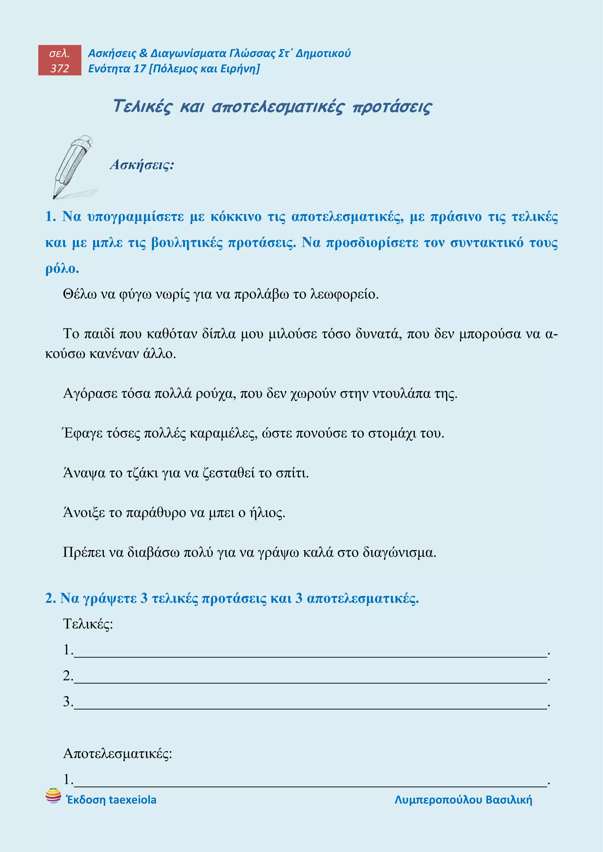 σελ.
372
Ασκήσεις & Διαγωνίσματα Γλώσσας Στ΄ Δημοτικού
Ενότητα 17 [Πόλεμος και Ειρήνη]
Έκδοση taexeiola Λυμπεροπούλου Βασιλική
Τελικές και αποτελεσματικές προτάσεις
Ασκήσεις:
1. Να υπογραμμίσετε με κόκκινο τις αποτελεσματικές, με πράσινο τις τελικές
και με μπλε τις βουλητικές προτάσεις. Να προσδιορίσετε τον συντακτικό τους
ρόλο.
Θέλω να φύγω νωρίς για να προλάβω το λεωφορείο.
Το παιδί που καθόταν δίπλα μου μιλούσε τόσο δυνατά, που δεν μπορούσα να α-
κούσω κανέναν άλλο.
Αγόρασε τόσα πολλά ρούχα, που δεν χωρούν στην ντουλάπα της.
Έφαγε τόσες πολλές καραμέλες, ώστε πονούσε το στομάχι του.
Άναψα το τζάκι για να ζεσταθεί το σπίτι.
Άνοιξε το παράθυρο να μπει ο ήλιος.
Πρέπει να διαβάσω πολύ για να γράψω καλά στο διαγώνισμα.
2. Να γράψετε 3 τελικές προτάσεις και 3 αποτελεσματικές.
Τελικές:
1._______________________________________________________________.
2._______________________________________________________________.
3._______________________________________________________________.
Αποτελεσματικές:
1._______________________________________________________________.
 