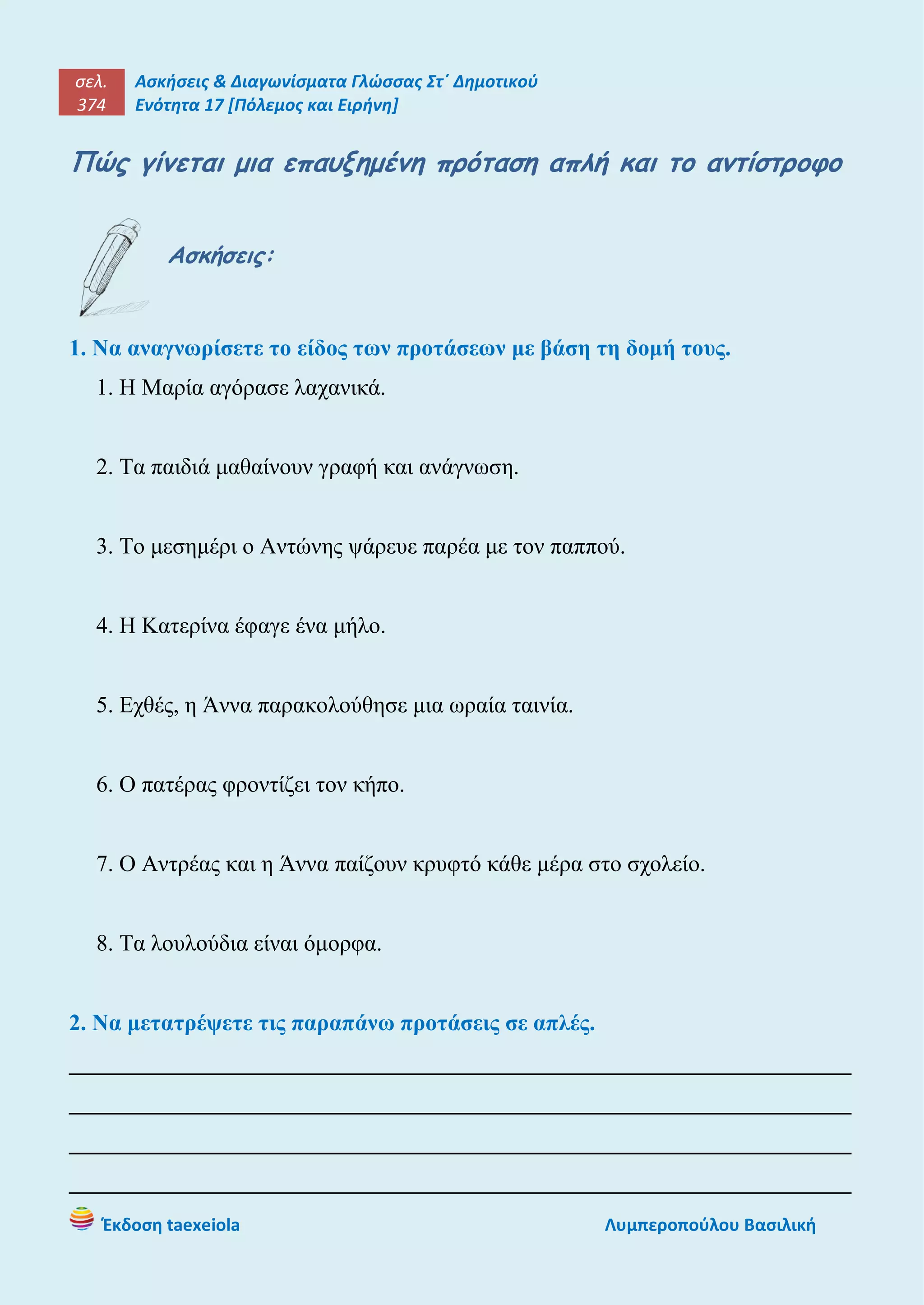 σελ.
374
Ασκήσεις & Διαγωνίσματα Γλώσσας Στ΄ Δημοτικού
Ενότητα 17 [Πόλεμος και Ειρήνη]
Έκδοση taexeiola Λυμπεροπούλου Βασιλική
Πώς γίνεται μια επαυξημένη πρόταση απλή και το αντίστροφο
Ασκήσεις:
1. Να αναγνωρίσετε το είδος των προτάσεων με βάση τη δομή τους.
1. Η Μαρία αγόρασε λαχανικά.
2. Τα παιδιά μαθαίνουν γραφή και ανάγνωση.
3. Το μεσημέρι ο Αντώνης ψάρευε παρέα με τον παππού.
4. Η Κατερίνα έφαγε ένα μήλο.
5. Εχθές, η Άννα παρακολούθησε μια ωραία ταινία.
6. Ο πατέρας φροντίζει τον κήπο.
7. Ο Αντρέας και η Άννα παίζουν κρυφτό κάθε μέρα στο σχολείο.
8. Τα λουλούδια είναι όμορφα.
2. Να μετατρέψετε τις παραπάνω προτάσεις σε απλές.
____________________________________________________________________
____________________________________________________________________
____________________________________________________________________
____________________________________________________________________
 