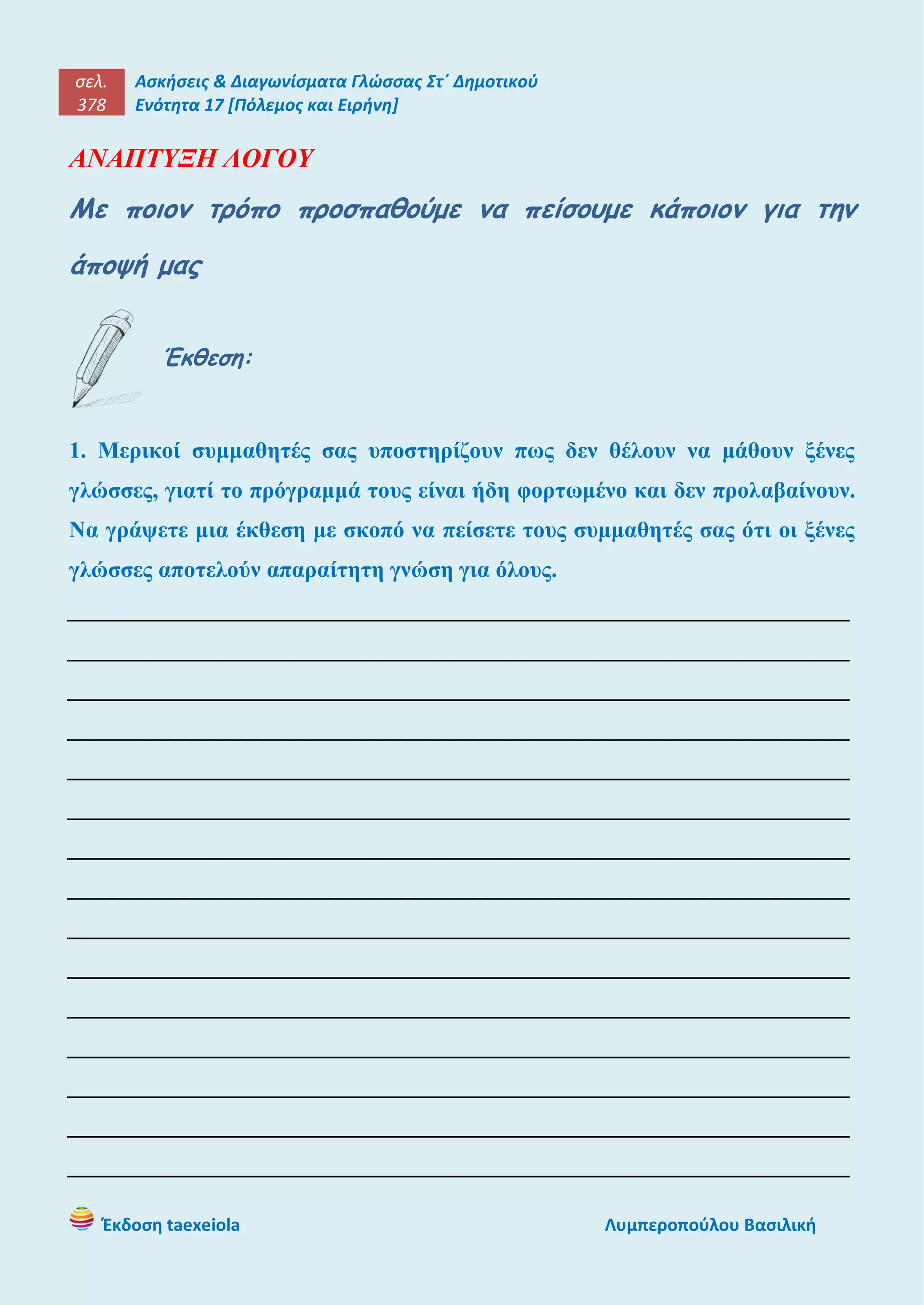 σελ.
378
Ασκήσεις & Διαγωνίσματα Γλώσσας Στ΄ Δημοτικού
Ενότητα 17 [Πόλεμος και Ειρήνη]
Έκδοση taexeiola Λυμπεροπούλου Βασιλική
ΑΝΑΠΤΥΞΗ ΛΟΓΟΥ
Με ποιον τρόπο προσπαθούμε να πείσουμε κάποιον για την
άποψή μας
Έκθεση:
1. Μερικοί συμμαθητές σας υποστηρίζουν πως δεν θέλουν να μάθουν ξένες
γλώσσες, γιατί το πρόγραμμά τους είναι ήδη φορτωμένο και δεν προλαβαίνουν.
Να γράψετε μια έκθεση με σκοπό να πείσετε τους συμμαθητές σας ότι οι ξένες
γλώσσες αποτελούν απαραίτητη γνώση για όλους.
____________________________________________________________________
____________________________________________________________________
____________________________________________________________________
____________________________________________________________________
____________________________________________________________________
____________________________________________________________________
____________________________________________________________________
____________________________________________________________________
____________________________________________________________________
____________________________________________________________________
____________________________________________________________________
____________________________________________________________________
____________________________________________________________________
____________________________________________________________________
____________________________________________________________________
 