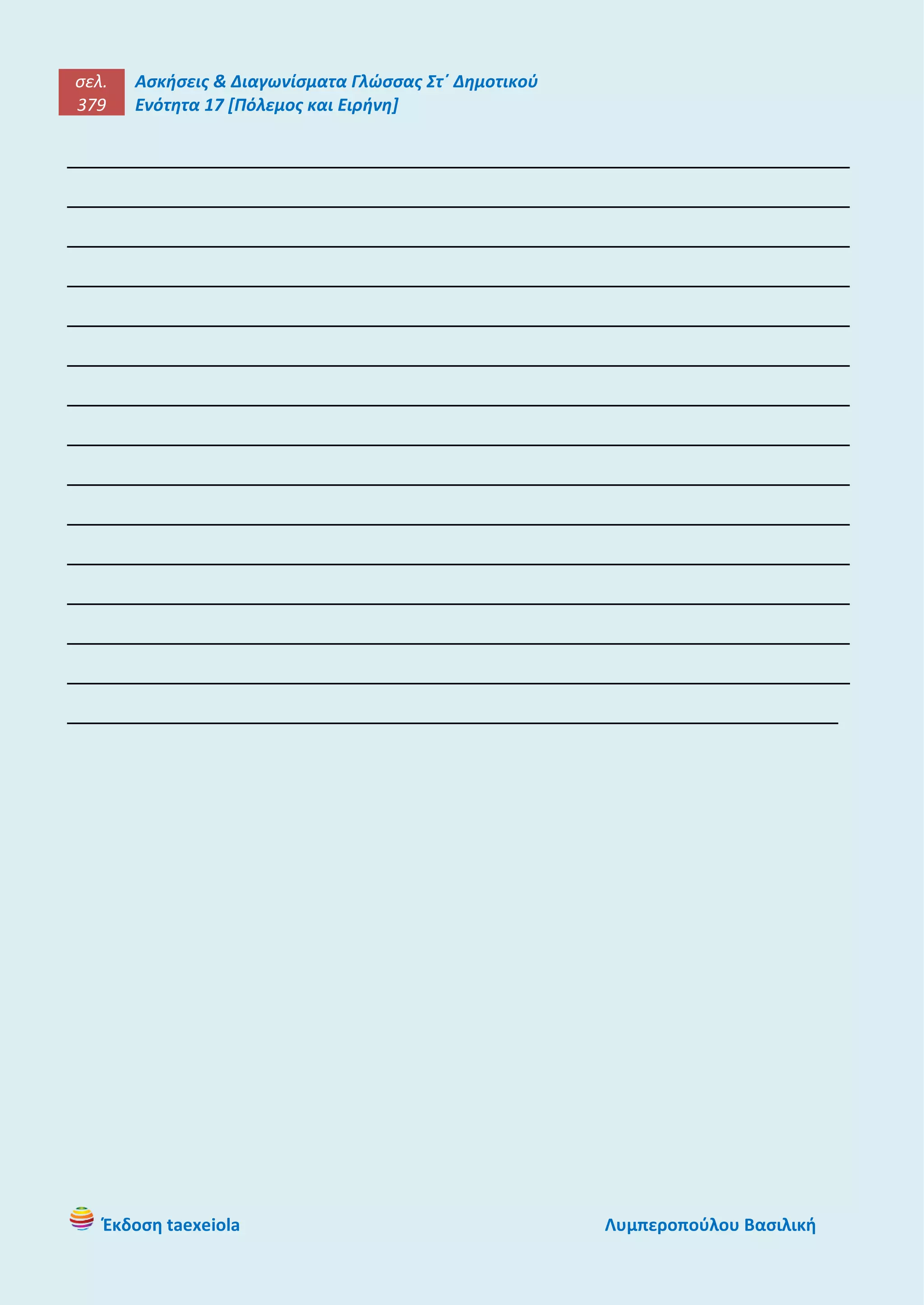 σελ.
379
Ασκήσεις & Διαγωνίσματα Γλώσσας Στ΄ Δημοτικού
Ενότητα 17 [Πόλεμος και Ειρήνη]
Έκδοση taexeiola Λυμπεροπούλου Βασιλική
____________________________________________________________________
____________________________________________________________________
____________________________________________________________________
____________________________________________________________________
____________________________________________________________________
____________________________________________________________________
____________________________________________________________________
____________________________________________________________________
____________________________________________________________________
____________________________________________________________________
____________________________________________________________________
____________________________________________________________________
____________________________________________________________________
____________________________________________________________________
___________________________________________________________________
 