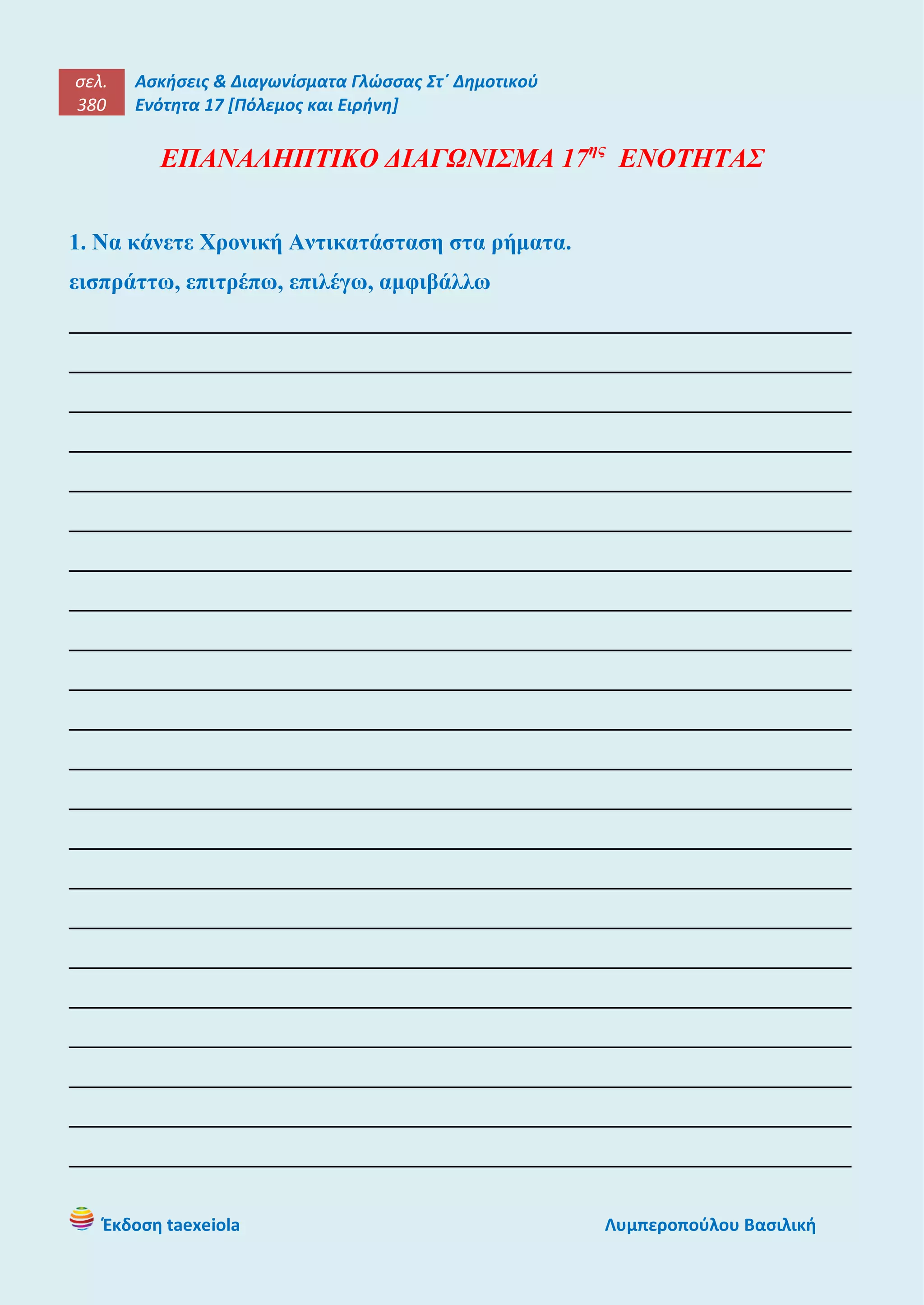σελ.
380
Ασκήσεις & Διαγωνίσματα Γλώσσας Στ΄ Δημοτικού
Ενότητα 17 [Πόλεμος και Ειρήνη]
Έκδοση taexeiola Λυμπεροπούλου Βασιλική
ΕΠΑΝΑΛΗΠΤΙΚΟ ΔΙΑΓΩΝΙΣΜΑ 17ης
ΕΝΟΤΗΤΑΣ
1. Να κάνετε Χρονική Αντικατάσταση στα ρήματα.
εισπράττω, επιτρέπω, επιλέγω, αμφιβάλλω
____________________________________________________________________
____________________________________________________________________
____________________________________________________________________
____________________________________________________________________
____________________________________________________________________
____________________________________________________________________
____________________________________________________________________
____________________________________________________________________
____________________________________________________________________
____________________________________________________________________
____________________________________________________________________
____________________________________________________________________
____________________________________________________________________
____________________________________________________________________
____________________________________________________________________
____________________________________________________________________
____________________________________________________________________
____________________________________________________________________
____________________________________________________________________
____________________________________________________________________
____________________________________________________________________
____________________________________________________________________
 