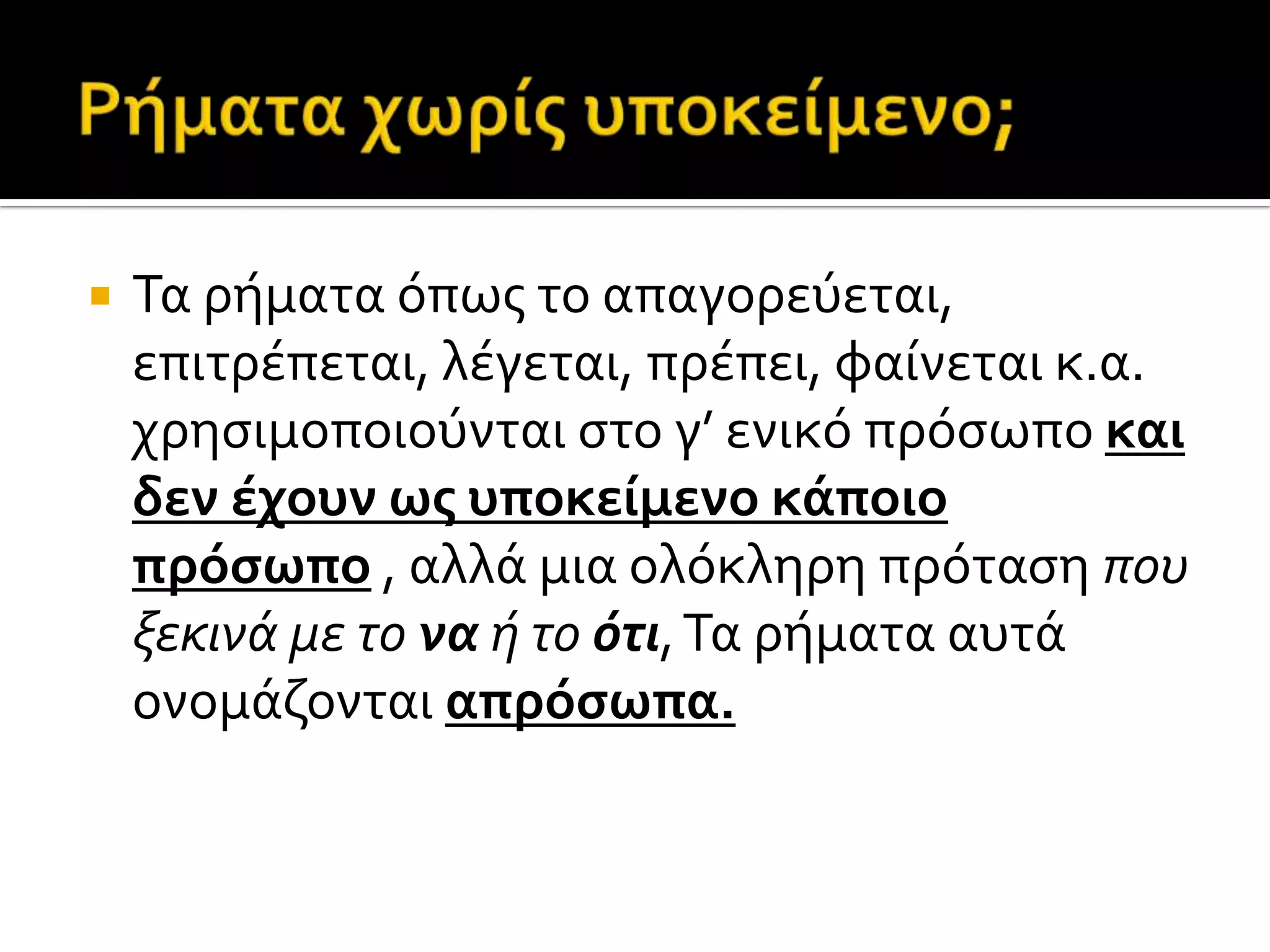  Τα ρόματα όπωσ το απαγορεύεται,
επιτρϋπεται, λϋγεται, πρϋπει, φαύνεται κ.α.
χρηςιμοποιούνται ςτο γ’ ενικό πρόςωπο και
δεν έχουν ωσ υποκείμενο κάποιο
πρόςωπο , αλλϊ μια ολόκληρη πρόταςη που
ξεκινά με το να ή το ότι,Τα ρόματα αυτϊ
ονομϊζονται απρόςωπα.
 