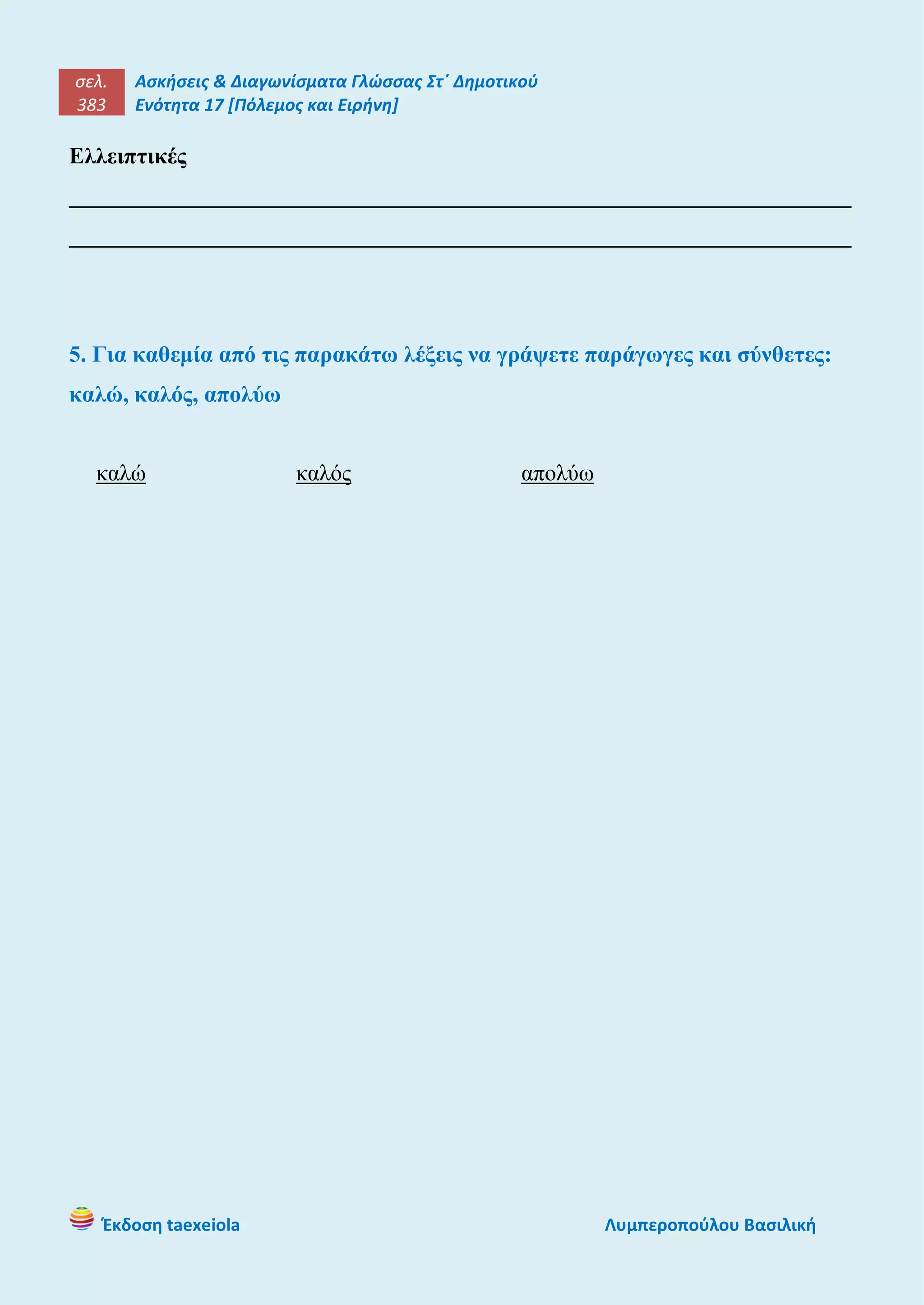 σελ.
383
Ασκήσεις & Διαγωνίσματα Γλώσσας Στ΄ Δημοτικού
Ενότητα 17 [Πόλεμος και Ειρήνη]
Έκδοση taexeiola Λυμπεροπούλου Βασιλική
Ελλειπτικές
____________________________________________________________________
____________________________________________________________________
5. Για καθεμία από τις παρακάτω λέξεις να γράψετε παράγωγες και σύνθετες:
καλώ, καλός, απολύω
καλώ καλός απολύω
 