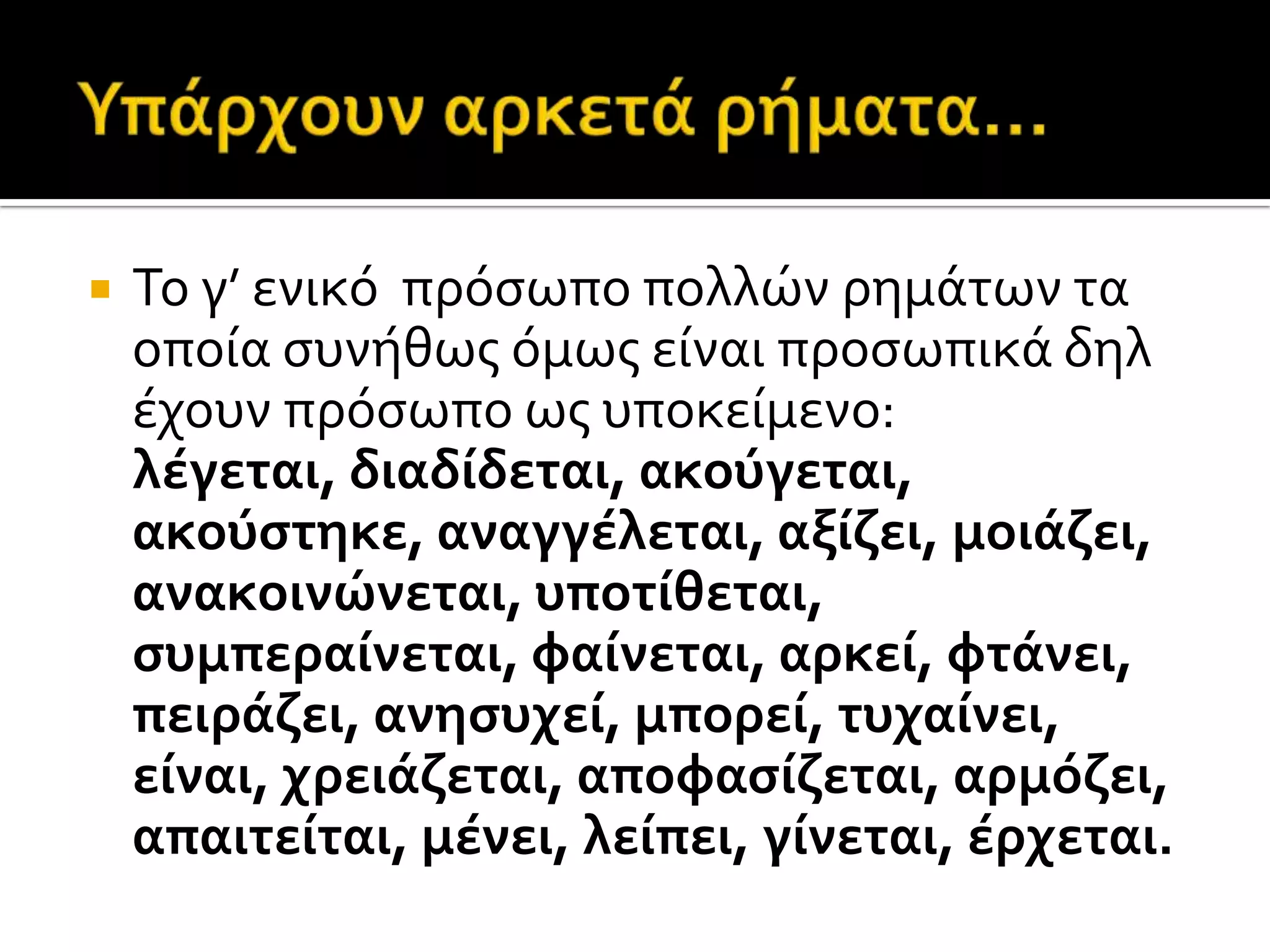  Το γ’ ενικό πρόςωπο πολλών ρημϊτων τα
οπούα ςυνόθωσ όμωσ εύναι προςωπικϊ δηλ
ϋχουν πρόςωπο ωσ υποκεύμενο:
λέγεται, διαδίδεται, ακούγεται,
ακούςτηκε, αναγγέλεται, αξίζει, μοιάζει,
ανακοινώνεται, υποτίθεται,
ςυμπεραίνεται, φαίνεται, αρκεί, φτάνει,
πειράζει, ανηςυχεί, μπορεί, τυχαίνει,
είναι, χρειάζεται, αποφαςίζεται, αρμόζει,
απαιτείται, μένει, λείπει, γίνεται, έρχεται.
 