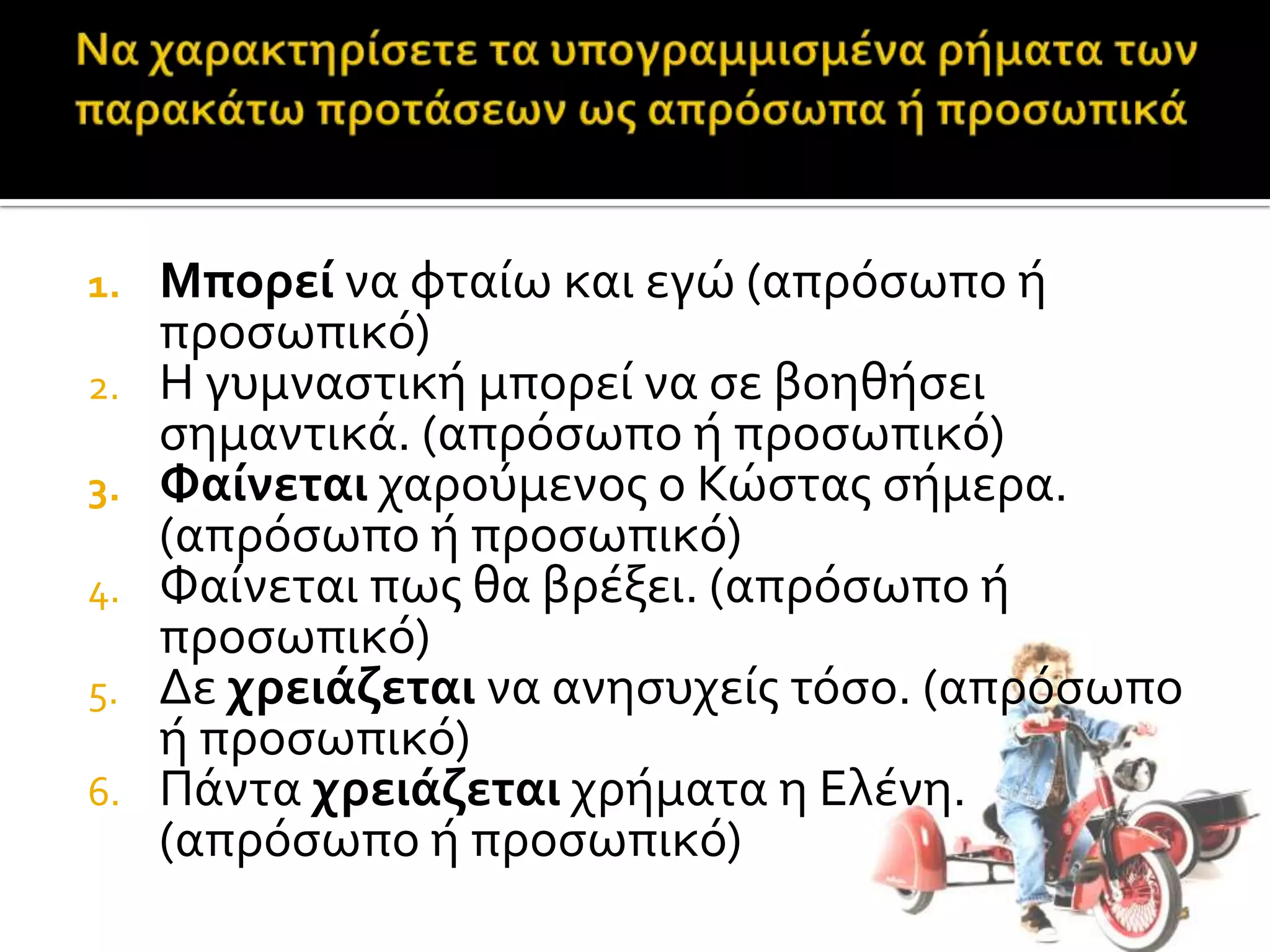 1. Μπορεί να φταύω και εγώ (απρόςωπο ό
προςωπικό)
2. Η γυμναςτικό μπορεύ να ςε βοηθόςει
ςημαντικϊ. (απρόςωπο ό προςωπικό)
3. Φαίνεται χαρούμενοσ ο Κώςτασ ςόμερα.
(απρόςωπο ό προςωπικό)
4. Φαύνεται πωσ θα βρϋξει. (απρόςωπο ό
προςωπικό)
5. Δε χρειάζεται να ανηςυχεύσ τόςο. (απρόςωπο
ό προςωπικό)
6. Πϊντα χρειάζεται χρόματα η Ελϋνη.
(απρόςωπο ό προςωπικό)
 