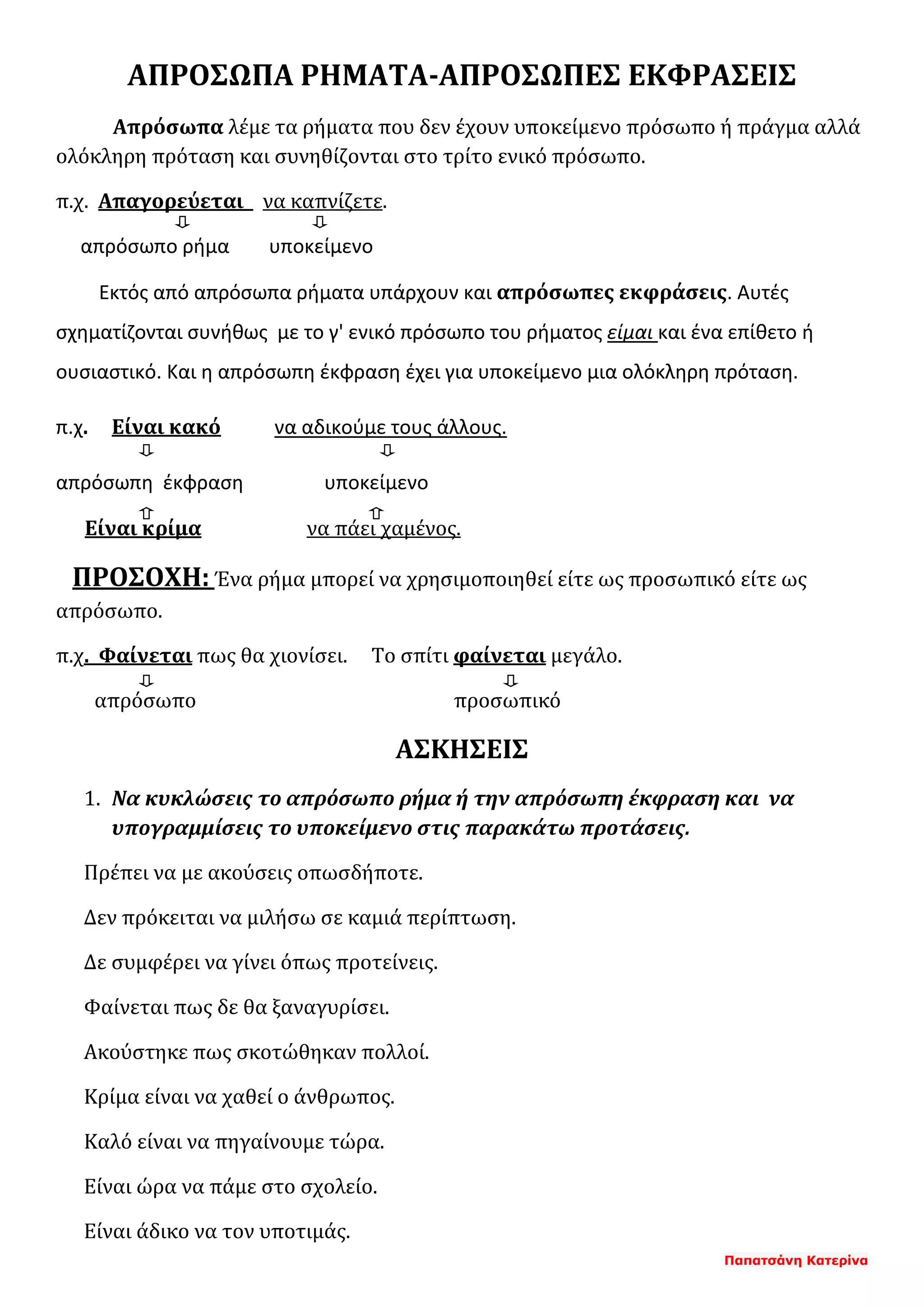 Παπατσάνη Κατερίνα
ΑΠΡΟΣΩΠΑ ΡΗΜΑΤΑ-ΑΠΡΟΣΩΠΕΣ ΕΚΦΡΑΣΕΙΣ
Απρόσωπα λέμε τα ρήματα που δεν έχουν υποκείμενο πρόσωπο ή πράγμα αλλά
ολόκληρη πρόταση και συνηθίζονται στο τρίτο ενικό πρόσωπο.
π.χ. Απαγορεύεται να καπνίζετε.
απρόσωπο ρήμα υποκείμενο
Εκτός από απρόσωπα ρήματα υπάρχουν και απρόσωπες εκφράσεις. Αυτές
σχηματίζονται συνήθως με το γ' ενικό πρόσωπο του ρήματος είμαι και ένα επίθετο ή
ουσιαστικό. Και η απρόσωπη έκφραση έχει για υποκείμενο μια ολόκληρη πρόταση.
π.χ. Είναι κακό να αδικούμε τους άλλους.
απρόσωπη έκφραση υποκείμενο
Είναι κρίμα να πάει χαμένος.
ΠΡΟΣΟΧΗ: Ένα ρήμα μπορεί να χρησιμοποιηθεί είτε ως προσωπικό είτε ως
απρόσωπο.
π.χ. Φαίνεται πως θα χιονίσει. Το σπίτι φαίνεται μεγάλο.
απρόσωπο προσωπικό
ΑΣΚΗΣΕΙΣ
1. Να κυκλώσεις το απρόσωπο ρήμα ή την απρόσωπη έκφραση και να
υπογραμμίσεις το υποκείμενο στις παρακάτω προτάσεις.
Πρέπει να με ακούσεις οπωσδήποτε.
Δεν πρόκειται να μιλήσω σε καμιά περίπτωση.
Δε συμφέρει να γίνει όπως προτείνεις.
Φαίνεται πως δε θα ξαναγυρίσει.
Ακούστηκε πως σκοτώθηκαν πολλοί.
Κρίμα είναι να χαθεί ο άνθρωπος.
Καλό είναι να πηγαίνουμε τώρα.
Είναι ώρα να πάμε στο σχολείο.
Είναι άδικο να τον υποτιμάς.
 