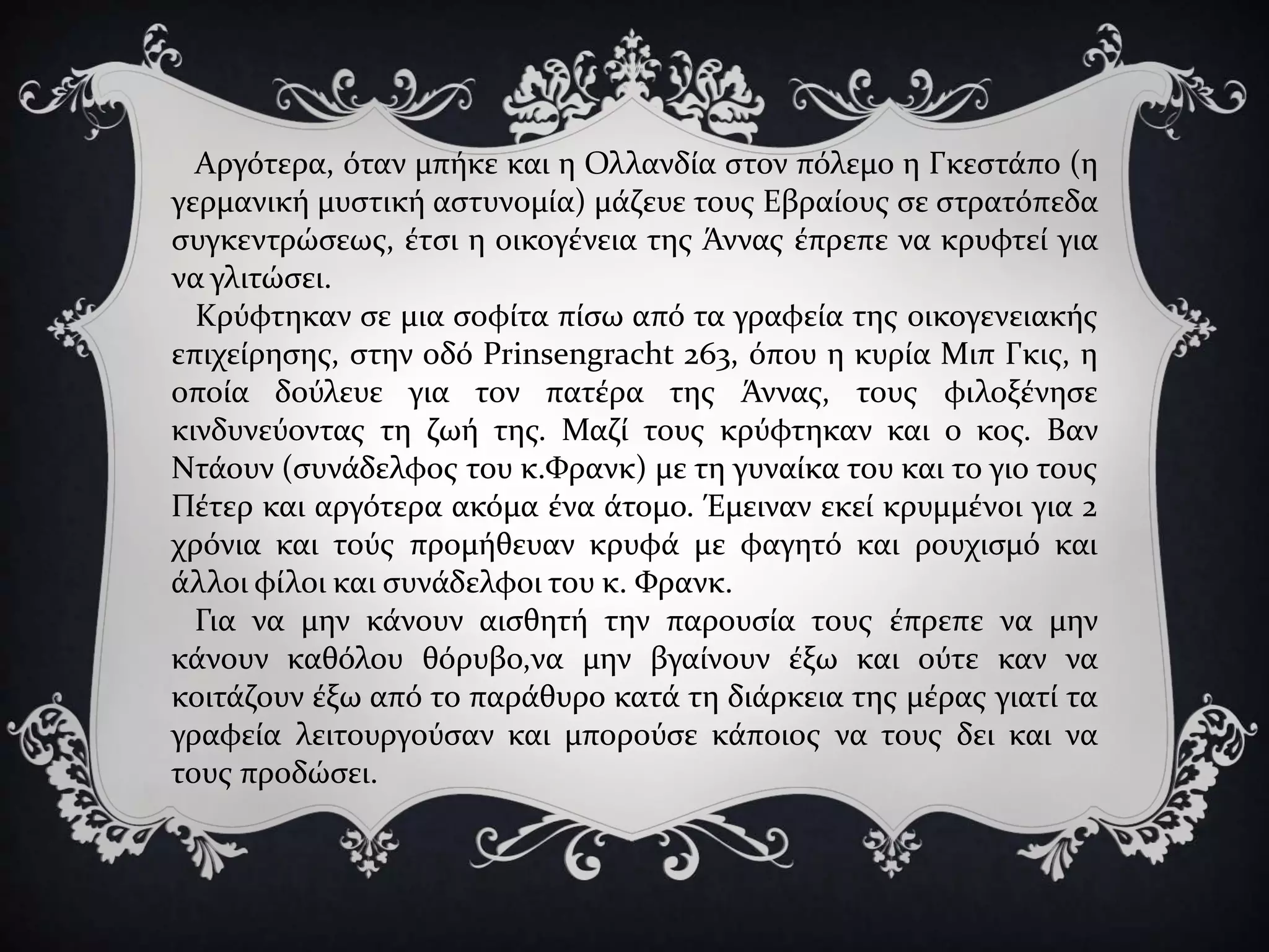 Αργότερα, όταν μπήκε και η Ολλανδία στον πόλεμο η Γκεστάπο (η
γερμανική μυστική αστυνομία) μάζευε τους Εβραίους σε στρατόπεδα
συγκεντρώσεως, έτσι η οικογένεια της Άννας έπρεπε να κρυφτεί για
να γλιτώσει.
Κρύφτηκαν σε μια σοφίτα πίσω από τα γραφεία της οικογενειακής
επιχείρησης, στην οδό Prinsengracht 263, όπου η κυρία Μιπ Γκις, η
οποία δούλευε για τον πατέρα της Άννας, τους φιλοξένησε
κινδυνεύοντας τη ζωή της. Μαζί τους κρύφτηκαν και ο κος. Βαν
Ντάουν (συνάδελφος του κ.Φρανκ) με τη γυναίκα του και το γιο τους
Πέτερ και αργότερα ακόμα ένα άτομο. Έμειναν εκεί κρυμμένοι για 2
χρόνια και τούς προμήθευαν κρυφά με φαγητό και ρουχισμό και
άλλοι φίλοι και συνάδελφοι του κ. Φρανκ.
Για να μην κάνουν αισθητή την παρουσία τους έπρεπε να μην
κάνουν καθόλου θόρυβο,να μην βγαίνουν έξω και ούτε καν να
κοιτάζουν έξω από το παράθυρο κατά τη διάρκεια της μέρας γιατί τα
γραφεία λειτουργούσαν και μπορούσε κάποιος να τους δει και να
τους προδώσει.
 