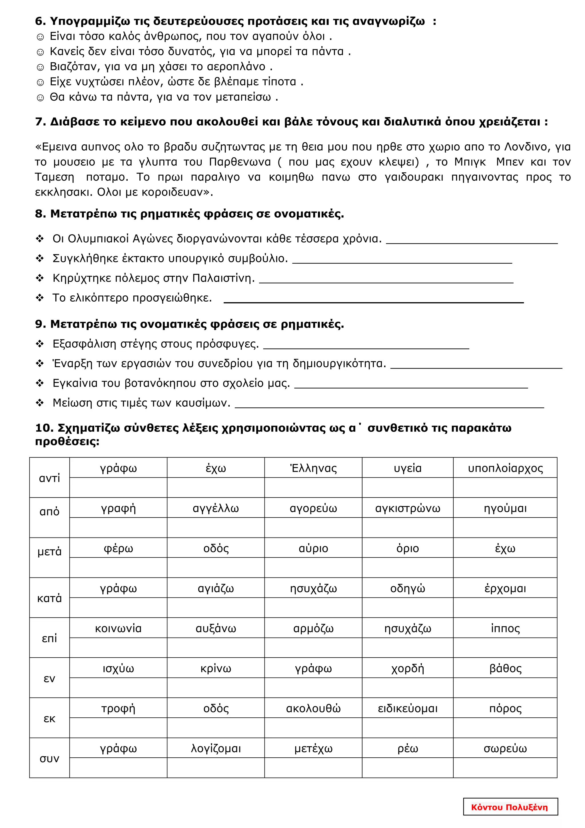 6. Υπογραμμίζω τις δευτερεύουσες προτάσεις και τις αναγνωρίζω :
☺ Είναι τόσο καλός άνθρωπος, που τον αγαπούν όλοι .
☺ Κανείς δεν είναι τόσο δυνατός, για να μπορεί τα πάντα .
☺ Βιαζόταν, για να μη χάσει το αεροπλάνο .
☺ Είχε νυχτώσει πλέον, ώστε δε βλέπαμε τίποτα .
☺ Θα κάνω τα πάντα, για να τον μεταπείσω .
7. Διάβασε το κείμενο που ακολουθεί και βάλε τόνους και διαλυτικά όπου χρειάζεται :
«Εμεινα αυπνος ολο το βραδυ συζητωντας με τη θεια μου που ηρθε στο χωριο απο το Λονδινο, για
το μουσειο με τα γλυπτα του Παρθενωνα ( που μας εχουν κλεψει) , το Μπιγκ Μπεν και τον
Ταμεση ποταμο. Το πρωι παραλιγο να κοιμηθω πανω στο γαιδουρακι πηγαινοντας προς το
εκκλησακι. Ολοι με κοροιδευαν».
8. Μετατρέπω τις ρηματικές φράσεις σε ονοματικές.
 Οι Ολυμπιακοί Αγώνες διοργανώνονται κάθε τέσσερα χρόνια. _________________________
 Συγκλήθηκε έκτακτο υπουργικό συμβούλιο. ________________________________
 Κηρύχτηκε πόλεμος στην Παλαιστίνη. _____________________________________
 Το ελικόπτερο προσγειώθηκε. _______________________________________
9. Μετατρέπω τις ονοματικές φράσεις σε ρηματικές.
 Εξασφάλιση στέγης στους πρόσφυγες. ______________________________
 Έναρξη των εργασιών του συνεδρίου για τη δημιουργικότητα. _________________________
 Εγκαίνια του βοτανόκηπου στο σχολείο μας. __________________________________
 Μείωση στις τιμές των καυσίμων. _____________________________________________
10. Σχηματίζω σύνθετες λέξεις χρησιμοποιώντας ως α΄ συνθετικό τις παρακάτω
προθέσεις:
αντί
γράφω έχω Έλληνας υγεία υποπλοίαρχος
από γραφή αγγέλλω αγορεύω αγκιστρώνω ηγούμαι
μετά φέρω οδός αύριο όριο έχω
κατά
γράφω αγιάζω ησυχάζω οδηγώ έρχομαι
επί
κοινωνία αυξάνω αρμόζω ησυχάζω ίππος
εν
ισχύω κρίνω γράφω χορδή βάθος
εκ
τροφή οδός ακολουθώ ειδικεύομαι πόρος
συν
γράφω λογίζομαι μετέχω ρέω σωρεύω
Κόντου Πολυξένη
 