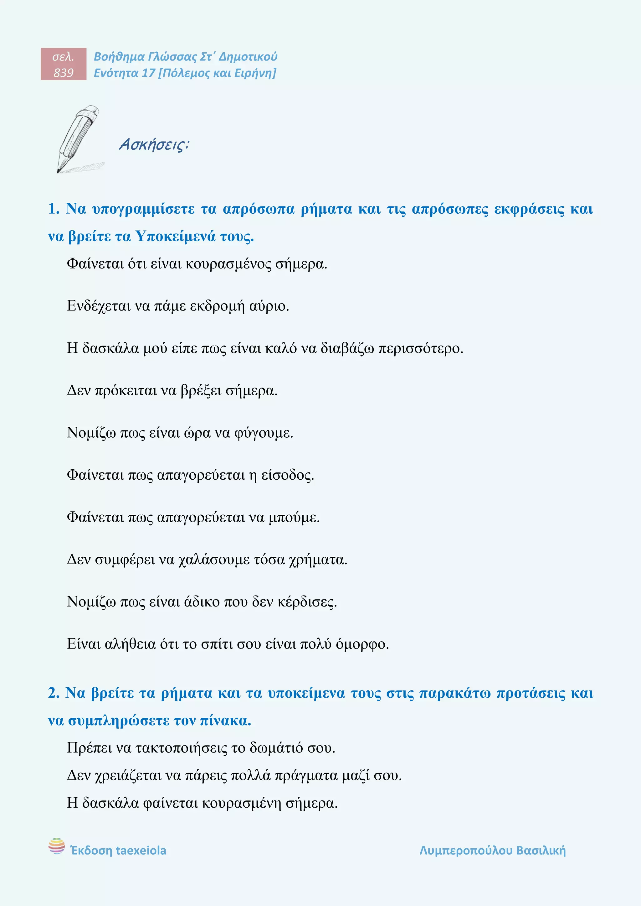 σελ.
839
Βοήθημα Γλώσσας Στ΄ Δημοτικού
Ενότητα 17 [Πόλεμος και Ειρήνη]
Έκδοση taexeiola Λυμπεροπούλου Βασιλική
Ασκήσεις:
1. Να υπογραμμίσετε τα απρόσωπα ρήματα και τις απρόσωπες εκφράσεις και
να βρείτε τα Υποκείμενά τους.
Φαίνεται ότι είναι κουρασμένος σήμερα.
Ενδέχεται να πάμε εκδρομή αύριο.
Η δασκάλα μού είπε πως είναι καλό να διαβάζω περισσότερο.
Δεν πρόκειται να βρέξει σήμερα.
Νομίζω πως είναι ώρα να φύγουμε.
Φαίνεται πως απαγορεύεται η είσοδος.
Φαίνεται πως απαγορεύεται να μπούμε.
Δεν συμφέρει να χαλάσουμε τόσα χρήματα.
Νομίζω πως είναι άδικο που δεν κέρδισες.
Είναι αλήθεια ότι το σπίτι σου είναι πολύ όμορφο.
2. Να βρείτε τα ρήματα και τα υποκείμενα τους στις παρακάτω προτάσεις και
να συμπληρώσετε τον πίνακα.
Πρέπει να τακτοποιήσεις το δωμάτιό σου.
Δεν χρειάζεται να πάρεις πολλά πράγματα μαζί σου.
Η δασκάλα φαίνεται κουρασμένη σήμερα.
 