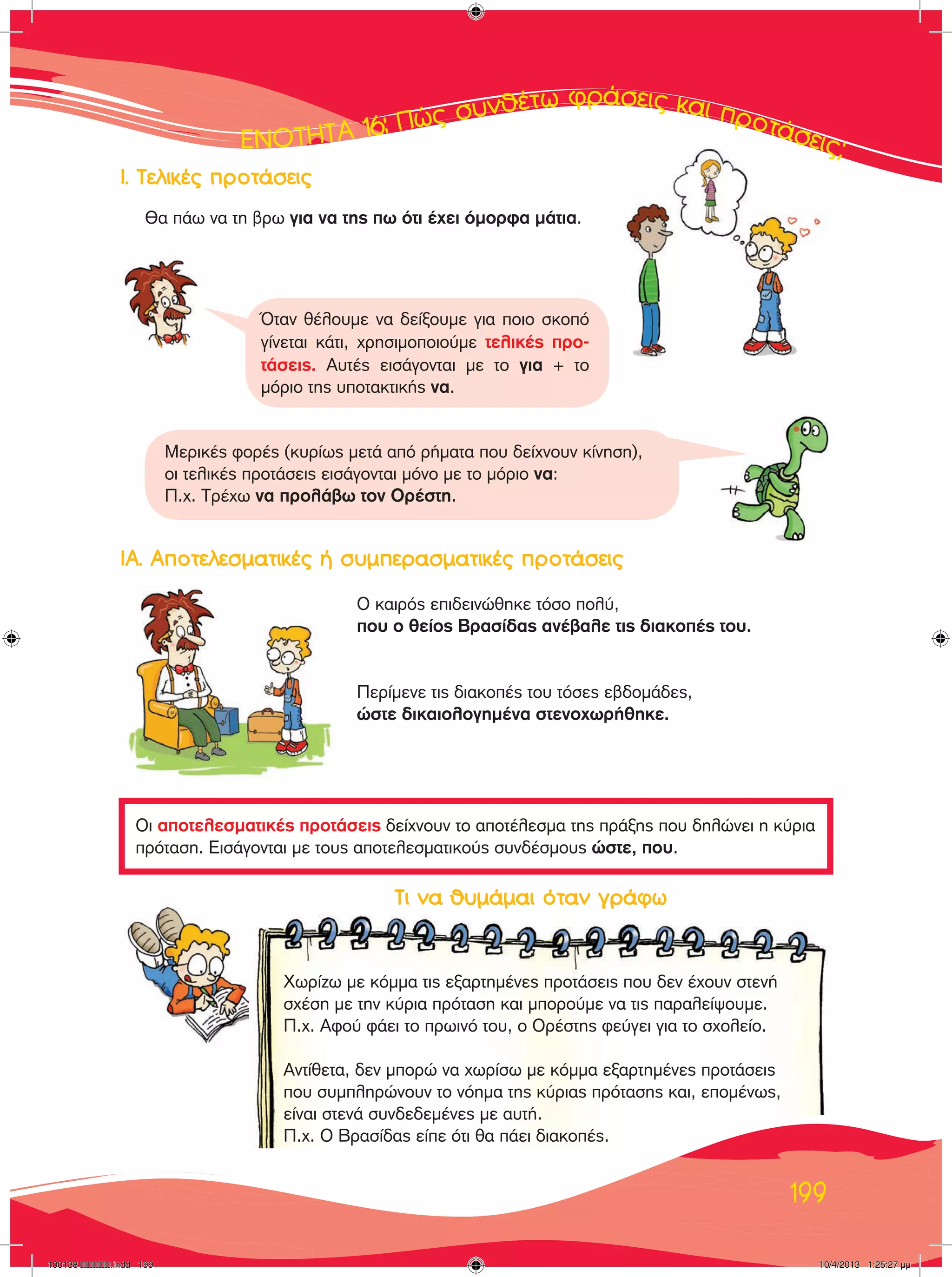∂∂∂∂∂¡¡¡¡√√√√∆∆∆∆∆∆∏∏∏∏∆∆∆∆∞∞∞∞∞ 1111166666: ¶¶¶ÒÒÒ˜˜˜˜ ÛÛ˘˘Óı¤Ùˆ ÊÚ¿ÛÂÈ˜ Î·È ÚÔÙ¿ÛÂÈ˜;
199
Οι αποτελεσματικές προτάσεις δείχνουν το αποτέλεσμα της πράξης που δηλώνει η κύρια
πρόταση. Εισάγονται με τους αποτελεσματικούς συνδέσμους ώστε, που.
Θα πάω να τη βρω για να της πω ότι έχει όμορφα μάτια.
Ι. Τελικές προτάσεις
ΙΑ. Αποτελεσματικές ή συμπερασματικές προτάσεις
Ο καιρός επιδεινώθηκε τόσο πολύ,
που ο θείος Βρασίδας ανέβαλε τις διακοπές του.
Περίμενε τις διακοπές του τόσες εβδομάδες,
ώστε δικαιολογημένα στενοχωρήθηκε.
Μερικές φορές (κυρίως μετά από ρήματα που δείχνουν κίνηση),
οι τελικές προτάσεις εισάγονται μόνο με το μόριο να:
Π.χ. Τρέχω να προλάβω τον Ορέστη.
Όταν θέλουμε να δείξουμε για ποιο σκοπό
γίνεται κάτι, χρησιμοποιούμε τελικές προ-
τάσεις. Αυτές εισάγονται με το για + το
μόριο της υποτακτικής να.
		 Τι να θυμάμαι όταν γράφω
		
Χωρίζω με κόμμα τις εξαρτημένες προτάσεις που δεν έχουν στενή
σχέση με την κύρια πρόταση και μπορούμε να τις παραλείψουμε.
Π.χ. Αφού φάει το πρωινό του, ο Ορέστης φεύγει για το σχολείο.
Αντίθετα, δεν μπορώ να χωρίσω με κόμμα εξαρτημένες προτάσεις
που συμπληρώνουν το νόημα της κύριας πρότασης και, επομένως,
είναι στενά συνδεδεμένες με αυτή.
Π.χ. Ο Βρασίδας είπε ότι θα πάει διακοπές.
100138 ����������.indd 199 10/4/2013 1:25:27 µµ
 