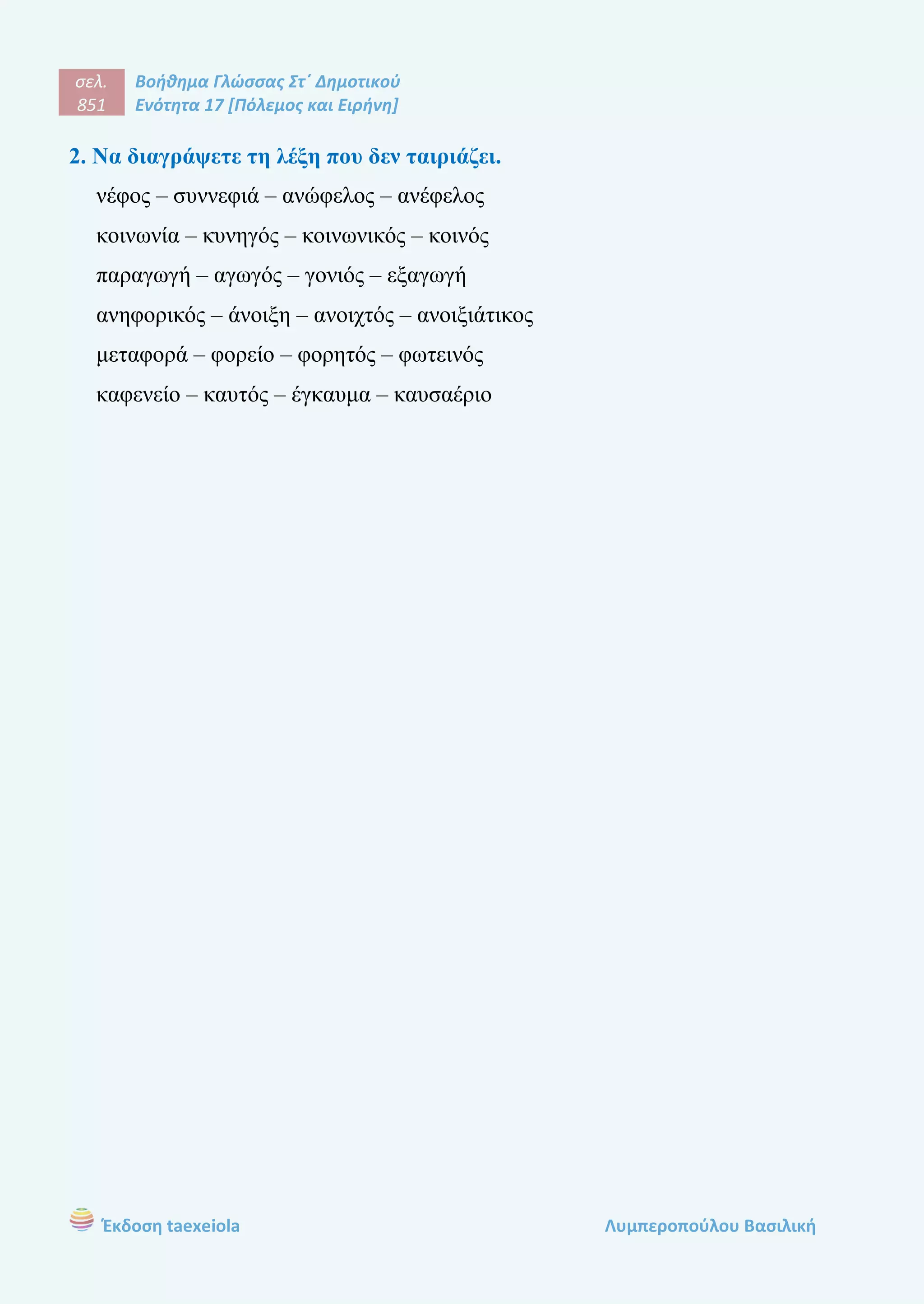σελ.
851
Βοήθημα Γλώσσας Στ΄ Δημοτικού
Ενότητα 17 [Πόλεμος και Ειρήνη]
Έκδοση taexeiola Λυμπεροπούλου Βασιλική
2. Να διαγράψετε τη λέξη που δεν ταιριάζει.
νέφος – συννεφιά – ανώφελος – ανέφελος
κοινωνία – κυνηγός – κοινωνικός – κοινός
παραγωγή – αγωγός – γονιός – εξαγωγή
ανηφορικός – άνοιξη – ανοιχτός – ανοιξιάτικος
μεταφορά – φορείο – φορητός – φωτεινός
καφενείο – καυτός – έγκαυμα – καυσαέριο
 