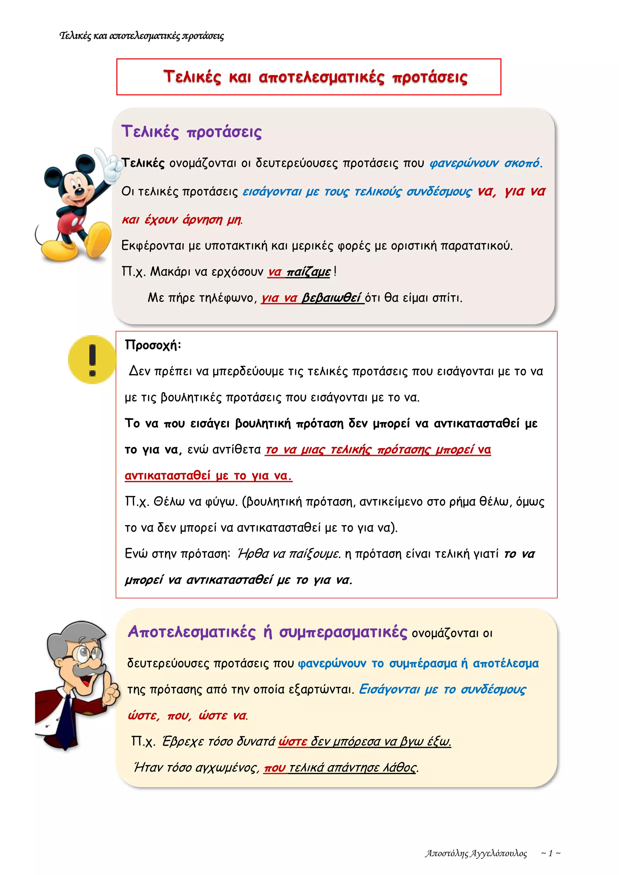 Τελικές και αποτελεσματικές προτάσεις
Αποστόλης Αγγελόπουλος ~ 1 ~
Τελικές προτάσεις
Τελικές ονομάζονται οι δευτερεύουσες προτάσεις που φανερώνουν σκοπό.
Οι τελικές προτάσεις εισάγονται με τους τελικούς συνδέσμους να, για να
και έχουν άρνηση μη.
Εκφέρονται με υποτακτική και μερικές φορές με οριστική παρατατικού.
Π.χ. Μακάρι να ερχόσουν να παίζαμε !
Με πήρε τηλέφωνο, για να βεβαιωθεί ότι θα είμαι σπίτι.
Αποτελεσματικές ή συμπερασματικές ονομάζονται οι
δευτερεύουσες προτάσεις που φανερώνουν το συμπέρασμα ή αποτέλεσμα
της πρότασης από την οποία εξαρτώνται. Εισάγονται με το συνδέσμους
ώστε, που, ώστε να.
Π.χ. Έβρεχε τόσο δυνατά ώστε δεν μπόρεσα να βγω έξω.
Ήταν τόσο αγχωμένος, που τελικά απάντησε λάθος.
Τελικές και αποτελεσματικές προτάσεις
Προσοχή:
Δεν πρέπει να μπερδεύουμε τις τελικές προτάσεις που εισάγονται με το να
με τις βουλητικές προτάσεις που εισάγονται με το να.
Το να που εισάγει βουλητική πρόταση δεν μπορεί να αντικατασταθεί με
το για να, ενώ αντίθετα το να μιας τελικής πρότασης μπορεί να
αντικατασταθεί με το για να.
Π.χ. Θέλω να φύγω. (βουλητική πρόταση, αντικείμενο στο ρήμα θέλω, όμως
το να δεν μπορεί να αντικατασταθεί με το για να).
Ενώ στην πρόταση: Ήρθα να παίξουμε. η πρόταση είναι τελική γιατί το να
μπορεί να αντικατασταθεί με το για να.
 