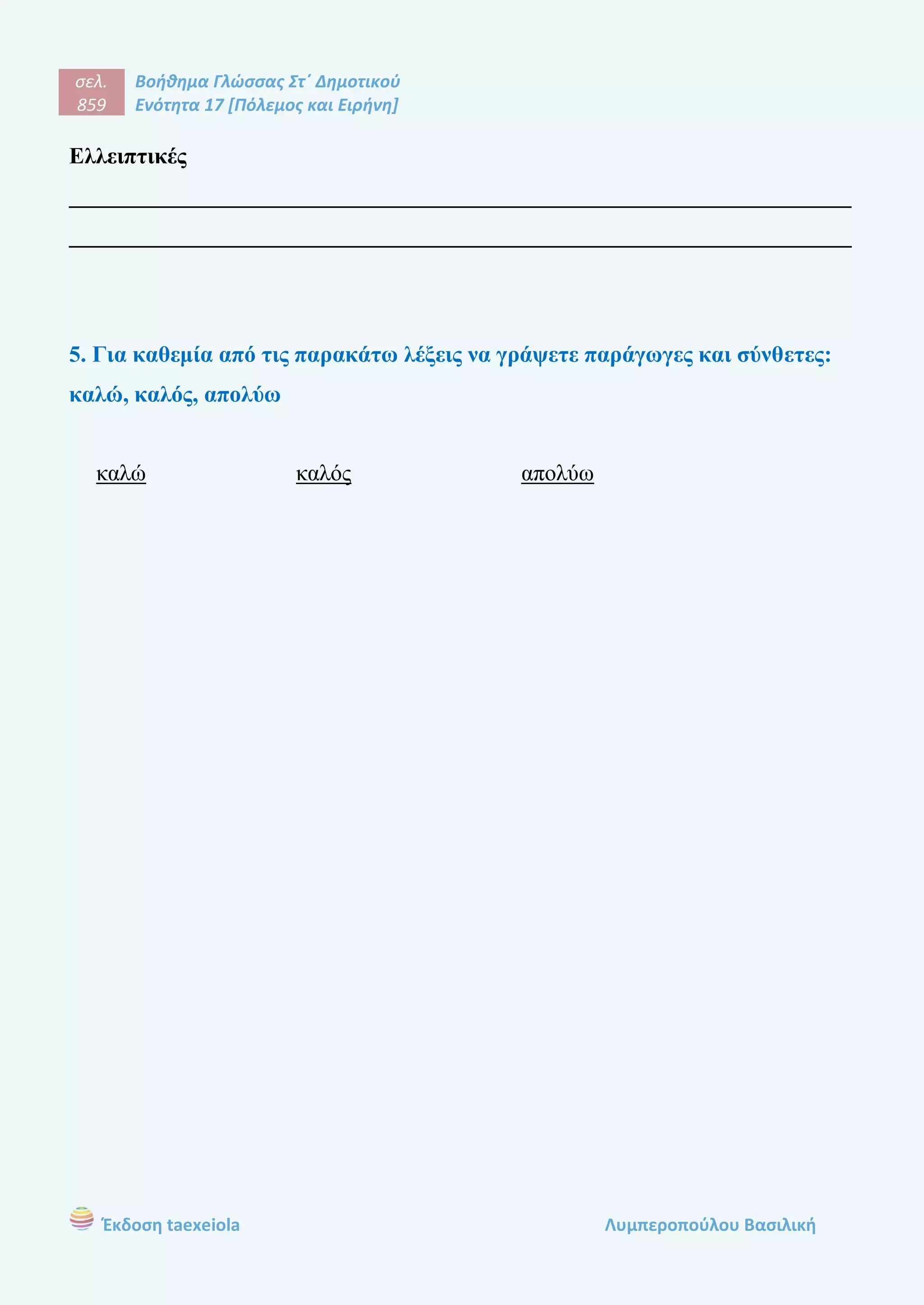 σελ.
859
Βοήθημα Γλώσσας Στ΄ Δημοτικού
Ενότητα 17 [Πόλεμος και Ειρήνη]
Έκδοση taexeiola Λυμπεροπούλου Βασιλική
Ελλειπτικές
____________________________________________________________________
____________________________________________________________________
5. Για καθεμία από τις παρακάτω λέξεις να γράψετε παράγωγες και σύνθετες:
καλώ, καλός, απολύω
καλώ καλός απολύω
 