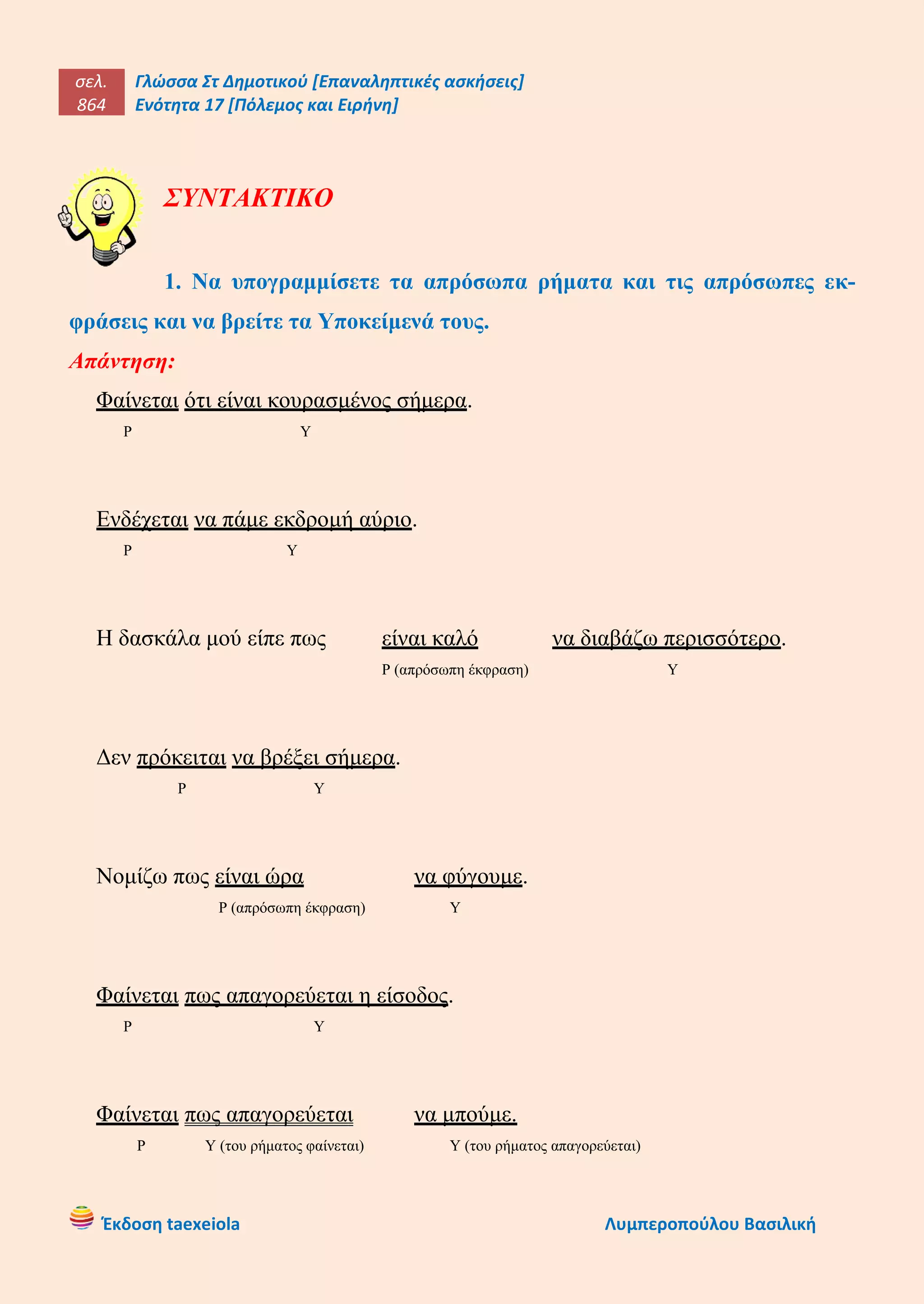 σελ.
864
Γλώσσα Στ Δημοτικού [Επαναληπτικές ασκήσεις]
Ενότητα 17 [Πόλεμος και Ειρήνη]
Έκδοση taexeiola Λυμπεροπούλου Βασιλική
ΣΥΝΤΑΚΤΙΚΟ
1. Να υπογραμμίσετε τα απρόσωπα ρήματα και τις απρόσωπες εκ-
φράσεις και να βρείτε τα Υποκείμενά τους.
Απάντηση:
Φαίνεται ότι είναι κουρασμένος σήμερα.
Ρ Υ
Ενδέχεται να πάμε εκδρομή αύριο.
Ρ Υ
Η δασκάλα μού είπε πως είναι καλό να διαβάζω περισσότερο.
Ρ (απρόσωπη έκφραση) Υ
Δεν πρόκειται να βρέξει σήμερα.
Ρ Υ
Νομίζω πως είναι ώρα να φύγουμε.
Ρ (απρόσωπη έκφραση) Υ
Φαίνεται πως απαγορεύεται η είσοδος.
Ρ Υ
Φαίνεται πως απαγορεύεται να μπούμε.
Ρ Υ (του ρήματος φαίνεται) Υ (του ρήματος απαγορεύεται)
 