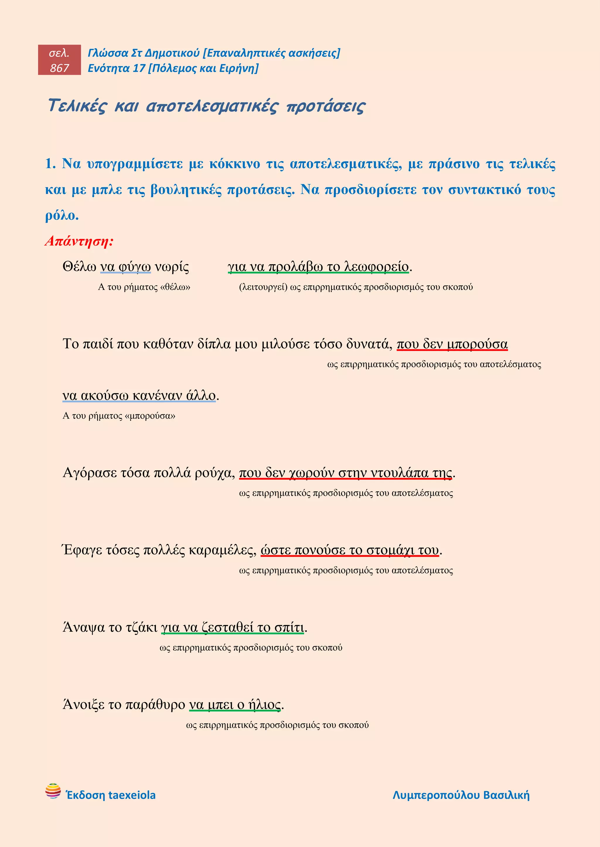 σελ.
867
Γλώσσα Στ Δημοτικού [Επαναληπτικές ασκήσεις]
Ενότητα 17 [Πόλεμος και Ειρήνη]
Έκδοση taexeiola Λυμπεροπούλου Βασιλική
Τελικές και αποτελεσματικές προτάσεις
1. Να υπογραμμίσετε με κόκκινο τις αποτελεσματικές, με πράσινο τις τελικές
και με μπλε τις βουλητικές προτάσεις. Να προσδιορίσετε τον συντακτικό τους
ρόλο.
Απάντηση:
Θέλω να φύγω νωρίς για να προλάβω το λεωφορείο.
Α του ρήματος «θέλω» (λειτουργεί) ως επιρρηματικός προσδιορισμός του σκοπού
Το παιδί που καθόταν δίπλα μου μιλούσε τόσο δυνατά, που δεν μπορούσα
ως επιρρηματικός προσδιορισμός του αποτελέσματος
να ακούσω κανέναν άλλο.
Α του ρήματος «μπορούσα»
Αγόρασε τόσα πολλά ρούχα, που δεν χωρούν στην ντουλάπα της.
ως επιρρηματικός προσδιορισμός του αποτελέσματος
Έφαγε τόσες πολλές καραμέλες, ώστε πονούσε το στομάχι του.
ως επιρρηματικός προσδιορισμός του αποτελέσματος
Άναψα το τζάκι για να ζεσταθεί το σπίτι.
ως επιρρηματικός προσδιορισμός του σκοπού
Άνοιξε το παράθυρο να μπει ο ήλιος.
ως επιρρηματικός προσδιορισμός του σκοπού
 